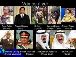 Vamos a ver …



Reza Palevi   Sadam Hussein     Idi Amin        Laurent Kabila Charles Taylor
 (Persia)        (Iraq)         (Uganda)        (Congo o Zaire)   (Liberia)




   Teodoro Obiang Perveh Musharraf   Abdullah Ibn Abdelasis     Sheikh Jabir
  (Guinea Ecuatorial)  (Pakistán)       (Arabia Saudí)            (Kuwait )
 