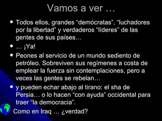 Vamos a ver …
 Todos ellos, grandes “demócratas”, “luchadores
  por la libertad” y verdaderos “líderes” de las
  gentes de sus países…
 … ¡Ya!
 Peones al servicio de un mundo sediento de
  petróleo. Sobreviven sus regímenes a costa de
  emplear la fuerza sin contemplaciones, pero a
  veces las gentes se rebelan…
 y pueden echar abajo al tirano: el sha de
  Persia… o lo hacen “con ayuda” occidental para
  traer “la democracia”.
 Como en Iraq … ¿verdad?
 