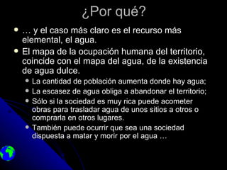 ¿Por qué?
   … y el caso más claro es el recurso más
    elemental, el agua.
   El mapa de la ocupación humana del territorio,
    coincide con el mapa del agua, de la existencia
    de agua dulce.
       La cantidad de población aumenta donde hay agua;
       La escasez de agua obliga a abandonar el territorio;
       Sólo si la sociedad es muy rica puede acometer
        obras para trasladar agua de unos sitios a otros o
        comprarla en otros lugares.
       También puede ocurrir que sea una sociedad
        dispuesta a matar y morir por el agua …
 