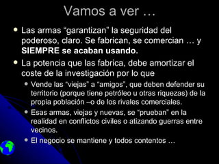Vamos a ver …
   Las armas “garantizan” la seguridad del
    poderoso, claro. Se fabrican, se comercian … y
    SIEMPRE se acaban usando.
   La potencia que las fabrica, debe amortizar el
    coste de la investigación por lo que
       Vende las “viejas” a “amigos”, que deben defender su
        territorio (porque tiene petróleo u otras riquezas) de la
        propia población –o de los rivales comerciales.
       Esas armas, viejas y nuevas, se “prueban” en la
        realidad en conflictos civiles o atizando guerras entre
        vecinos.
       El negocio se mantiene y todos contentos …
 