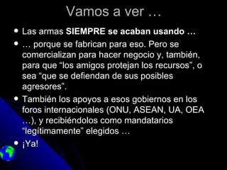 Vamos a ver …
   Las armas SIEMPRE se acaban usando …
   … porque se fabrican para eso. Pero se
    comercializan para hacer negocio y, también,
    para que “los amigos protejan los recursos”, o
    sea “que se defiendan de sus posibles
    agresores”.
   También los apoyos a esos gobiernos en los
    foros internacionales (ONU, ASEAN, UA, OEA
    …), y recibiéndolos como mandatarios
    “legítimamente” elegidos …
   ¡Ya!
 