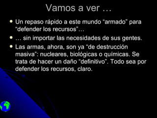 Vamos a ver …
   Un repaso rápido a este mundo “armado” para
    “defender los recursos”…
   … sin importar las necesidades de sus gentes.
   Las armas, ahora, son ya “de destrucción
    masiva”: nucleares, biológicas o químicas. Se
    trata de hacer un daño “definitivo”. Todo sea por
    defender los recursos, claro.
 