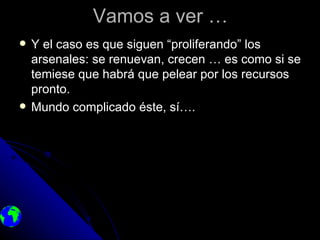 Vamos a ver …
   Y el caso es que siguen “proliferando” los
    arsenales: se renuevan, crecen … es como si se
    temiese que habrá que pelear por los recursos
    pronto.
   Mundo complicado éste, sí….
 