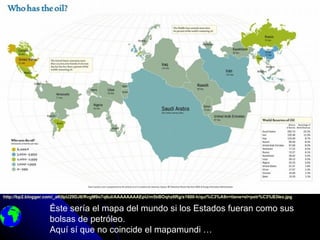 http://bp2.blogger.com/_aKtIpU29DJ8/RvgM9o7q6uI/AAAAAAAAEpU/m5bBOqhz6Rg/s1600-h/qui%C3%A9n+tiene+el+petr%C3%B3leo.jpg

                  Éste sería el mapa del mundo si los Estados fueran como sus
                  bolsas de petróleo.
                  Aquí sí que no coincide el mapamundi …
 