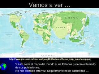 Vamos a ver …




http://www.gis.unbc.ca/courses/geog205/lectures/theme_map_la/cartopop.png

     Y éste sería el mapa del mundo si los Estados tuvieran el tamaño
     de sus poblaciones.
     No nos coincide otra vez. Seguramente no es casualidad …
 