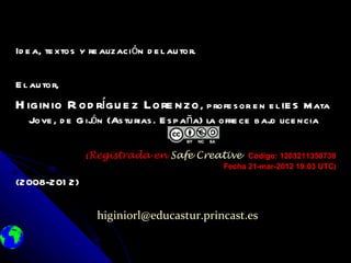 Id e a, te xtos y re alización d e l au tor.

E l au tor,
H iginio R od rígu e z Lore nzo , p rofe s or e n e l IE S          M ata
   Jove , d e G ij n (As tu rias . E s p aña) la ofre ce b aj lice ncia
                  ó                                         o


                 [Registrada     en Safe Creative Código: 1203211350738
                                                Fecha 21-mar-2012 19:03 UTC]
                                                                        UTC]

(2008-201 2)

                   higiniorl@educastur.princast.es
 
