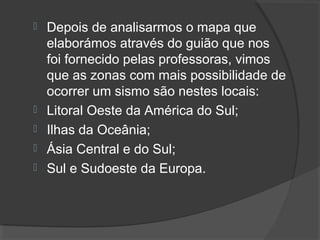  Depois de analisarmos o mapa que
elaborámos através do guião que nos
foi fornecido pelas professoras, vimos
que as zonas com mais possibilidade de
ocorrer um sismo são nestes locais:
 Litoral Oeste da América do Sul;
 Ilhas da Oceânia;
 Ásia Central e do Sul;
 Sul e Sudoeste da Europa.
 