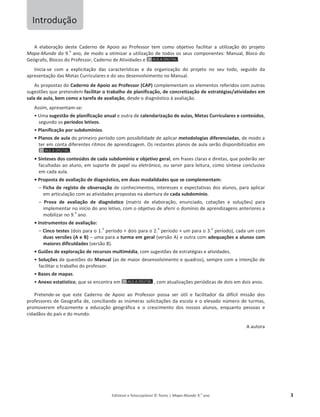 Editável e fotocopiável © Texto | Mapa-Mundo 9.o
ano 3
A elaboração deste Caderno de Apoio ao Professor tem como objetivo facilitar a utilização do projeto
Mapa-Mundo do 9.
o
ano, de modo a otimizar a utilização de todos os seus componentes: Manual, Bloco do
Geógrafo, Blocos do Professor, Caderno de Atividades e .
Inicia-se com a explicitação das características e da organização do projeto no seu todo, seguido da
apresentação das Metas Curriculares e do seu desenvolvimento no Manual.
As propostas do Caderno de Apoio ao Professor (CAP) complementam os elementos referidos com outras
sugestões que pretendem facilitar o trabalho de planificação, de concretização de estratégias/atividades em
sala de aula, bem como a tarefa de avaliação, desde o diagnóstico à avaliação.
Assim, apresentam-se:
ͻhŵĂsugestão de planificação anual e outra de calendarização de aulas, Metas Curriculares e conteúdos,
segundo os períodos letivos.
ͻPlanificação por subdomínios.
ͻWůĂŶŽƐĚĞĂƵůĂdo primeiro período com possibilidade de aplicar metodologias diferenciadas, de modo a
ter em conta diferentes ritmos de aprendizagem. Os restantes planos de aula serão disponibilizados em
.
ͻ^şŶƚĞƐĞƐĚŽƐĐŽnteúdos de cada subdomínio e objetivo geral, em frases claras e diretas, que poderão ser
facultadas ao aluno, em suporte de papel ou eletrónico, ou servir para leitura, como síntese conclusiva
em cada aula.
ͻWƌŽƉŽƐƚĂĚĞĂǀĂůŝĂĕĆŽĚĞĚŝĂŐŶſƐƚŝĐŽ͕ĞŵĚƵĂƐŵodalidades que se complementam:
– Ficha de registo de observação de conhecimentos, interesses e expectativas dos alunos, para aplicar
em articulação com as atividades propostas na abertura de cada subdomínio.
– WƌŽǀĂ ĚĞ ĂǀĂůŝĂĕĆŽ ĚĞ ĚŝĂŐŶſƐƚŝĐŽ (matriz de elaboração, enunciado, cotações e soluções) para
implementar no início do ano letivo, com o objetivo de aferir o domínio de aprendizagens anteriores a
mobilizar no 9.
o
ano.
ͻ/ŶƐƚƌƵŵĞŶƚŽƐĚĞĂǀĂůŝĂĕĆŽ͗
– Cinco testes (dois para o 1.
o
período + dois para o 2.
o
período + um para o 3.
o
período), cada um com
duas versões (A e B) – uma para a turma em geral (versão A) e outra com adequações a alunos com
maiores dificuldades (versão B).
ͻGuiões de exploração de recursos multimédia, com sugestões de estratégias e atividades.
ͻ^oluções de questões do Manual (as de maior desenvolvimento e quadros), sempre com a intenção de
facilitar o trabalho do professor.
ͻBases de mapas.
ͻAnexo estatístico, que se encontra em , com atualizações periódicas de dois em dois anos.
Pretende-se que este Caderno de Apoio ao Professor possa ser útil e facilitador da difícil missão dos
professores de Geografia de, conciliando as inúmeras solicitações da escola e o elevado número de turmas,
promoverem eficazmente a educação geográfica e o crescimento dos nossos alunos, enquanto pessoas e
cidadãos do país e do mundo.
A autora
Introdução
 