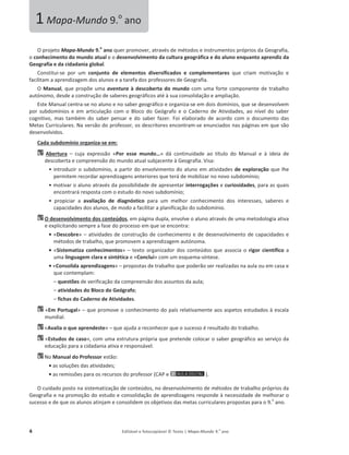 4 Editável e fotocopiável © Texto | Mapa-Mundo 9.o
ano
KƉƌŽũĞƚŽMapa-Mundo 9.
o
ano ƋƵĞƌƉƌŽŵŽǀĞƌ͕ĂƚƌĂǀĠƐĚĞŵĠƚŽĚŽƐĞŝŶƐƚƌƵŵĞŶƚŽƐƉƌſƉƌŝŽƐĚĂ'ĞŽŐƌĂĨŝĂ͕
Ž conhecimento do mundo atual ĞŽĚĞƐĞŶǀŽůǀŝŵĞŶƚŽĚĂĐƵůƚƵƌĂŐĞŽŐƌĄĨŝĐĂĞĚŽĂůƵŶŽĞŶƋƵĂŶƚŽĂƉƌĞŶĚŝǌĚĂ
Geografia e da cidadania global.
ŽŶƐƚŝƚƵŝ-ƐĞ ƉŽƌ Ƶŵ conjunto de elementos diversificados e complementares ƋƵĞ ĐƌŝĂŵ ŵŽƚŝǀĂĕĆŽ Ğ
ĨĂĐŝůŝƚĂŵĂĂƉƌĞŶĚŝǌĂŐĞŵ ĚŽƐĂůƵŶŽƐĞĂƚĂƌĞĨĂĚŽƐƉƌŽĨĞƐƐŽƌĞƐĚĞ'ĞŽŐƌĂĨŝĂ͘
O Manual͕ ƋƵĞƉƌŽƉƁĞƵŵĂaventura à descoberta do mundo ĐŽŵƵŵĂĨŽƌƚĞĐŽŵƉŽŶĞŶƚĞĚĞƚƌĂďĂůŚŽ
ĂƵƚſŶŽŵŽ͕ĚĞƐĚĞĂĐŽŶƐƚƌƵĕĆŽĚĞƐĂďĞƌĞƐŐĞŽŐƌĄĨŝĐŽƐĂƚĠăƐƵĂĐŽŶƐŽůŝĚĂĕĆŽĞĂŵƉůŝĂĕĆŽ͘
ƐƚĞDĂŶƵĂůĐĞŶƚƌĂ-ƐĞŶŽĂůƵŶŽĞŶŽƐĂďĞƌŐĞŽŐƌĄĨŝĐŽĞŽƌŐĂŶŝǌĂ-ƐĞĞŵĚŽŝƐĚŽŵşŶŝŽƐ͕ƋƵĞƐĞĚĞƐĞŶǀŽůǀĞŵ
ƉŽƌ ƐƵďĚŽŵşŶŝŽƐ Ğ Ğŵ ĂƌƚŝĐƵůĂĕĆŽ ĐŽŵ Ž ůŽĐŽ ĚŽ 'ĞſŐƌĂĨŽ Ğ Ž ĂĚĞƌŶŽ ĚĞ ƚŝǀŝĚĂĚĞƐ͕ ĂŽ ŶşǀĞů ĚŽ ƐĂďĞƌ
ĐŽŐŶŝƚŝǀŽ͕ ŵĂƐ ƚĂŵďĠŵ ĚŽ ƐĂďĞƌ ƉĞŶƐĂƌ Ğ ĚŽ ƐĂďĞƌ ĨĂǌĞƌ͘ Žŝ ĞůĂďŽƌĂĚŽ ĚĞ ĂĐŽƌĚŽ ĐŽŵ Ž ĚŽĐƵŵĞŶƚŽ ĚĂƐ
DĞƚĂƐƵƌƌŝĐƵůĂƌĞƐ͘EĂǀĞƌƐĆŽĚŽƉƌŽĨĞƐƐŽƌ͕ŽƐĚĞƐĐƌŝƚŽƌĞƐĞŶĐŽŶƚƌĂŵ-ƐĞĞŶƵŶĐŝĂĚŽƐŶĂƐƉĄŐŝŶĂƐĞŵƋƵĞƐĆŽ
ĚĞƐĞŶǀŽůǀŝĚŽƐ͘
Cada subdomínio organiza-se em:
Abertura – ĐƵũĂ ĞǆƉƌĞƐƐĆŽ ͨPor esse mundo…» ĚĄ ĐŽŶƚŝŶƵŝĚĂĚĞ ĂŽ ƚşƚƵůŽ ĚŽ DĂŶƵĂů Ğ ă ŝĚĞŝĂ ĚĞ
ĚĞƐĐŽďĞƌƚĂĞĐŽŵƉƌĞĞŶƐĆŽĚŽŵƵŶĚŽĂƚƵĂůƐƵďũĂĐĞŶƚĞă'ĞŽŐƌĂĨŝĂ͘sŝƐĂ͗
ͻŝŶƚƌŽĚƵǌŝƌŽƐƵďĚŽŵşŶŝŽ͕ĂƉĂƌƚŝƌĚŽĞŶǀŽůǀŝŵĞŶƚŽĚŽĂůƵŶŽĞŵĂƚŝǀŝĚĂĚĞƐde exploração ƋƵĞůŚĞ
ƉĞƌŵŝƚĞŵƌĞĐŽƌĚĂƌĂƉƌĞŶĚŝǌĂŐĞŶƐĂŶƚĞƌŝŽƌĞƐƋƵĞƚĞƌĄĚĞŵŽďŝůŝǌĂƌŶŽ ŶŽǀŽ ƐƵďĚŽŵşŶŝŽ;
ͻŵŽƚŝǀĂƌŽĂůƵŶŽĂƚƌĂǀĠƐĚĂƉŽƐƐŝďŝůŝĚĂĚĞĚĞĂƉƌĞƐĞŶƚĂƌinterrogações Ğcuriosidades͕ƉĂƌĂĂƐƋƵĂŝƐ
ĞŶĐŽŶƚƌĂƌĄƌĞƐƉŽƐƚĂĐŽŵŽĞƐƚƵĚŽĚŽŶŽǀŽƐƵďĚŽŵşŶŝŽ;
ͻ ƉƌŽƉŝĐŝĂƌ Ă avaliação de diagnóstico ƉĂƌĂ Ƶŵ ŵĞůŚŽƌ ĐŽŶŚĞĐŝŵĞŶƚŽ ĚŽƐ ŝŶƚĞƌĞƐƐĞƐ͕ ƐĂďĞƌĞƐ Ğ
ĐĂƉĂĐŝĚĂĚĞƐĚŽƐĂůƵŶŽƐ͕ĚĞŵŽĚŽĂĨĂĐŝůŝƚĂƌĂƉůĂŶŝĨŝĐĂĕĆŽĚŽƐƵďĚŽŵşŶŝŽ͘
O desenvolvimento dos conteúdos͕ ĞŵƉĄŐŝŶĂĚƵƉůĂ͕ ĞŶǀŽůǀĞŽĂůƵŶŽĂƚƌĂǀĠƐĚĞƵŵĂŵĞƚŽĚŽůŽŐŝĂĂƚŝǀĂ
ĞĞǆƉůŝĐŝƚĂŶĚŽƐĞŵƉƌĞĂĨĂƐĞĚŽƉƌŽĐĞƐƐŽĞŵƋƵĞƐĞĞŶĐŽŶƚƌĂ͗
ͻͨDescobre» – ĂƚŝǀŝĚĂĚĞƐĚĞĐŽŶƐƚƌƵĕĆŽĚĞĐŽŶŚĞĐŝŵĞŶƚŽĞĚĞĚĞƐĞŶǀŽůǀŝŵĞŶƚŽĚĞĐĂƉĂĐŝĚĂĚĞƐĞ
ŵĠƚŽĚŽƐĚĞƚƌĂďĂůŚŽ͕ƋƵĞƉƌŽŵŽǀĞŵĂĂƉƌĞŶĚŝǌĂŐĞŵĂƵƚſŶŽŵĂ͘
ͻͨSistematiza conhecimentos» – ƚĞǆƚŽŽƌŐĂŶŝǌĂĚŽƌĚŽƐ ĐŽŶƚĞƷĚŽƐƋƵĞĂƐƐŽĐŝĂŽ rigor científico Ă
ƵŵĂlinguagem clara e sintética ĞͨConclui» ĐŽŵƵŵĞƐƋƵĞŵĂ-ƐşŶƚĞƐĞ͘
ͻͨConsolida aprendizagens» – ƉƌŽƉŽƐƚĂƐĚĞƚƌĂďĂůŚŽƋƵĞƉŽĚĞƌĆŽƐĞƌƌĞĂůŝǌĂĚĂƐŶĂĂƵůĂŽƵĞŵĐĂƐĂĞ
ƋƵĞĐŽŶƚĞŵƉůĂŵ͗
– ƋƵĞƐƚƁĞƐĚĞǀĞƌŝĨŝĐĂĕĆŽĚĂĐŽŵƉƌĞĞŶƐĆŽĚŽƐĂƐƐƵŶƚŽƐĚĂĂƵůĂ͖
– atividades do Bloco do Geógrafo;
– fichas do Caderno de Atividades.
ͨEm Portugal» – ƋƵĞƉƌŽŵŽǀĞŽĐŽŶŚĞĐŝŵĞŶƚŽĚŽƉĂşƐƌĞůĂƚŝǀĂŵĞŶƚĞĂŽƐĂƐƉĞƚŽƐĞƐƚƵĚĂĚŽƐăĞƐĐĂůĂ
ŵƵŶĚŝĂů͘
ͨǀĂůŝĂŽƋƵĞĂƉƌĞŶĚĞƐƚĞ» – ƋƵĞĂũƵĚĂĂƌĞĐŽŶŚĞĐĞƌƋƵĞŽƐƵĐĞƐƐŽĠƌĞƐƵůƚĂĚŽĚŽƚƌĂďĂůŚŽ͘
ͨEstudos de caso»͕ĐŽŵƵŵĂĞƐƚƌƵƚƵƌĂƉƌſƉƌŝĂƋƵĞƉƌĞƚĞŶĚĞĐŽůŽĐĂƌŽƐĂďĞƌŐĞŽŐƌĄĨŝĐŽĂŽƐĞƌǀŝĕŽĚĂ
ĞĚƵĐĂĕĆŽƉĂƌĂĂĐŝĚĂĚĂŶŝĂĂƚŝǀĂĞƌĞƐƉŽŶƐĄǀĞů͘
EŽManual do Professor ĞƐƚĆŽ͗
ͻĂƐ ƐŽůƵĕƁĞƐĚĂƐĂƚŝǀŝĚĂĚĞƐ͖
ͻĂƐ ƌĞŵŝƐƐƁĞƐƉĂƌĂŽƐƌĞĐƵƌƐŽƐĚŽƉƌŽĨĞƐƐŽƌ;WĞ Ϳ͘
KĐƵŝĚĂĚŽƉŽƐƚŽŶĂƐŝƐƚĞŵĂƚŝǌĂĕĆŽĚĞĐŽŶƚĞƷĚŽƐ͕ŶŽĚĞƐĞŶǀŽůǀŝŵĞŶƚŽĚĞŵĠƚŽĚŽƐĚĞƚƌĂďĂůŚŽƉƌſƉƌŝŽƐĚĂ
'ĞŽŐƌĂĨŝĂĞŶĂƉƌŽŵŽĕĆŽĚŽĞƐƚƵĚŽĞĐŽŶƐŽůŝĚĂĕĆŽĚĞĂƉƌĞŶĚŝǌĂŐĞŶƐƌĞƐƉŽŶĚĞăŶĞĐĞƐƐŝĚĂĚĞĚĞŵĞůŚŽƌĂƌŽ
ƐƵĐĞƐƐŽĞĚĞƋƵĞŽƐĂůƵŶŽƐĂƚŝŶũĂŵĞĐŽŶƐŽůŝĚĞŵŽƐŽďũĞƚŝǀŽƐĚĂƐŵĞƚĂƐĐƵƌƌŝĐƵůĂƌĞƐƉƌŽƉŽƐƚĂƐƉĂƌĂŽϵ͘
Ž
ĂŶŽ͘
1Mapa-Mundo 9.Ž
ĂŶŽ
 