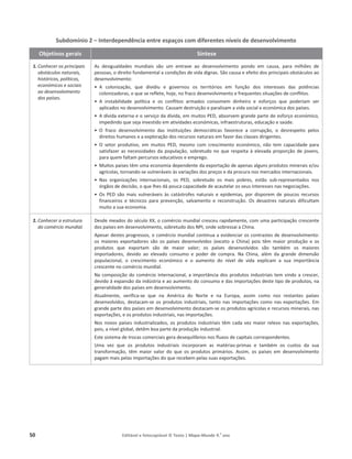 50 Editável e fotocopiável © Texto | Mapa-Mundo 9.o
ano
Subdomínio 2 – Interdependência entre espaços com diferentes níveis de desenvolvimento
Objetivos gerais Síntese
1. Conhecer os principais
obstáculos naturais,
históricos, políticos,
económicos e sociais
ao desenvolvimento
dos países.
Ɛ ĚĞƐŝŐƵĂůĚĂĚĞƐ ŵƵŶĚŝĂŝƐ ƐĆŽ Ƶŵ ĞŶƚƌĂǀĞ ĂŽ ĚĞƐĞŶǀŽůǀŝŵĞŶƚŽ ƉŽŶĚŽ Ğŵ ĐĂƵƐĂ͕ ƉĂƌĂ ŵŝůŚƁĞƐ ĚĞ
ƉĞƐƐŽĂƐ͕ŽĚŝƌĞŝƚŽĨƵŶĚĂŵĞŶƚĂůĂĐŽŶĚŝĕƁĞƐĚĞǀŝĚĂĚŝŐŶĂƐ͘ ^ĆŽĐĂƵƐĂĞĞĨĞŝƚŽĚŽƐƉƌŝŶĐŝƉĂŝƐŽďƐƚĄĐƵůŽƐĂŽ
ĚĞƐĞŶǀŽůǀŝŵĞŶƚŽ͗
ͻ  ĐŽůŽŶŝǌĂĕĆŽ͕ ƋƵĞ ĚŝǀŝĚŝƵ Ğ ŐŽǀĞƌŶŽƵ ŽƐ ƚĞƌƌŝƚſƌŝŽƐ Ğŵ ĨƵŶĕĆŽ ĚŽƐ ŝŶƚĞƌĞƐƐĞƐ ĚĂƐ ƉŽƚġŶĐŝĂƐ
ĐŽůŽŶŝǌĂĚŽƌĂƐ͕ŽƋƵĞƐĞƌĞĨůĞƚĞ͕ŚŽũĞ͕ŶŽĨƌĂĐŽĚĞƐĞŶǀŽůǀŝŵĞŶƚŽĞĨƌĞƋƵĞŶƚĞƐƐŝƚƵĂĕƁĞƐĚĞĐŽŶĨůŝƚŽƐ͘
ͻ  ŝŶƐƚĂďŝůŝĚĂĚĞ ƉŽůşƚŝĐĂ Ğ ŽƐ ĐŽŶĨůŝƚŽƐ ĂƌŵĂĚŽƐ ĐŽŶƐŽŵĞŵ ĚŝŶŚĞŝƌŽ Ğ ĞƐĨŽƌĕŽƐ ƋƵĞ ƉŽĚĞƌŝĂŵ ƐĞƌ
ĂƉůŝĐĂĚŽƐŶŽĚĞƐĞŶǀŽůǀŝŵĞŶƚŽ͘ĂƵƐĂŵĚĞƐƚƌƵŝĕĆŽĞƉĂƌĂůŝƐĂŵĂǀŝĚĂƐŽĐŝĂůĞĞĐŽŶſŵŝĐĂĚŽƐƉĂşƐĞƐ͘
ͻ ĚşǀŝĚĂĞǆƚĞƌŶĂĞŽƐĞƌǀŝĕŽĚĂĚşǀŝĚĂ͕ĞŵŵƵŝƚŽƐW͕ ĂďƐŽƌǀĞŵŐƌĂŶĚĞƉĂƌƚĞĚŽĞƐĨŽƌĕŽĞĐŽŶſŵŝĐŽ͕
ŝŵƉĞĚŝŶĚŽƋƵĞƐĞũĂŝŶǀĞƐƚŝĚŽĞŵĂƚŝǀŝĚĂĚĞƐĞĐŽŶſŵŝĐĂƐ͕ŝŶĨƌĂĞƐƚƌƵƚƵƌĂƐ͕ĞĚƵĐĂĕĆŽĞ ƐĂƷĚĞ͘
ͻ K ĨƌĂĐŽ ĚĞƐĞŶǀŽůǀŝŵĞŶƚŽ ĚĂƐ ŝŶƐƚŝƚƵŝĕƁĞƐ ĚĞŵŽĐƌĄƚŝĐĂƐ ĨĂǀŽƌĞĐĞ Ă ĐŽƌƌƵƉĕĆŽ͕ Ž ĚĞƐƌĞƐƉĞŝƚŽ ƉĞůŽƐ
ĚŝƌĞŝƚŽƐŚƵŵĂŶŽƐĞĂĞǆƉůŽƌĂĕĆŽĚŽƐƌĞĐƵƌƐŽƐŶĂƚƵƌĂŝƐĞŵ ĨĂǀŽƌĚĂƐĐůĂƐƐĞƐĚŝƌŝŐĞŶƚĞƐ͘
ͻ K ƐĞƚŽƌ ƉƌŽĚƵƚŝǀŽ͕ Ğŵ ŵƵŝƚŽƐ W͕ ŵĞƐŵŽ ĐŽŵ ĐƌĞƐĐŝŵĞŶƚŽ ĞĐŽŶſŵŝĐŽ͕ ŶĆŽ ƚĞŵ ĐĂƉĂĐŝĚĂĚĞ ƉĂƌĂ
ƐĂƚŝƐĨĂǌĞƌĂƐŶĞĐĞƐƐŝĚĂĚĞƐĚĂ ƉŽƉƵůĂĕĆŽ͕ƐŽďƌĞƚƵĚŽŶŽƋƵĞƌĞƐƉĞŝƚĂăĞůĞǀĂĚĂ ƉƌŽƉŽƌĕĆŽĚĞũŽǀĞŶƐ͕
ƉĂƌĂƋƵĞŵĨĂůƚĂŵƉĞƌĐƵƌƐŽƐĞĚƵĐĂƚŝǀŽƐĞĞŵƉƌĞŐŽ͘
ͻ DƵŝƚŽƐƉĂşƐĞƐƚġŵƵŵĂĞĐŽŶŽŵŝĂĚĞƉĞŶĚĞŶƚĞĚĂĞǆƉŽƌƚĂĕĆŽĚĞĂƉĞŶĂƐĂůŐƵŶƐƉƌŽĚƵƚŽƐŵŝŶĞƌĂŝƐĞͬŽƵ
ĂŐƌşĐŽůĂƐ͕ƚŽƌŶĂŶĚŽ-ƐĞǀƵůŶĞƌĄǀĞŝƐăƐǀĂƌŝĂĕƁĞƐĚŽƐƉƌĞĕŽƐĞ ĚĂƉƌŽĐƵƌĂŶŽƐ ŵĞƌĐĂĚŽƐŝŶƚĞƌŶĂĐŝŽŶĂŝƐ.
ͻ EĂƐ ŽƌŐĂŶŝǌĂĕƁĞƐ ŝŶƚĞƌŶĂĐŝŽŶĂŝƐ͕ ŽƐ W͕ ƐŽďƌĞƚƵĚŽ ŽƐ ŵĂŝƐ ƉŽďƌĞƐ͕ ĞƐƚĆŽ ƐƵď-ƌĞƉƌĞƐĞŶƚĂĚŽƐ ŶŽƐ
ſƌŐĆŽƐĚĞĚĞĐŝƐĆŽ͕ ŽƋƵĞůŚĞƐĚĄƉŽƵĐĂ ĐĂƉĂĐŝĚĂĚĞĚĞĂĐĂƵƚĞůĂƌŽƐƐĞƵƐŝŶƚĞƌĞƐƐĞƐ ŶĂƐŶĞŐŽĐŝĂĕƁĞƐ͘
ͻ KƐ W ƐĆŽ ŵĂŝƐ ǀƵůŶĞƌĄǀĞŝƐ ăƐ ĐĂƚĄƐƚƌŽĨĞƐ ŶĂƚƵƌĂŝƐ Ğ ĞƉŝĚĞŵŝĂƐ͕ ƉŽƌ ĚŝƐƉŽƌĞŵ ĚĞ ƉŽƵĐŽƐ ƌĞĐƵƌƐŽƐ
ĨŝŶĂŶĐĞŝƌŽƐ Ğ ƚĠĐŶŝĐŽƐ ƉĂƌĂ ƉƌĞǀĞŶĕĆŽ͕ ƐĂůǀĂŵĞŶƚŽ Ğ ƌĞĐŽŶƐƚƌƵĕĆŽ͘ KƐ ĚĞƐĂƐƚƌĞƐ ŶĂƚƵƌĂŝƐ ĚŝĨŝĐƵůƚĂŵ
ŵƵŝƚŽĂƐƵĂĞĐŽŶŽŵŝĂ͘
2. Conhecer a estrutura
do comércio mundial.
ĞƐĚĞŵĞĂĚŽƐĚŽƐĠĐƵůŽyy͕ŽĐŽŵĠƌĐŝŽŵƵŶĚŝĂůĐƌĞƐĐĞƵƌĂƉŝĚĂŵĞŶƚĞ͕ĐŽŵƵŵĂƉĂƌƚŝĐŝƉĂĕĆŽĐƌĞƐĐĞŶƚĞ
ĚŽƐƉĂşƐĞƐĞŵĚĞƐĞŶǀŽůǀŝŵĞŶƚŽ͕ƐŽďƌĞƚƵĚŽĚŽƐEW/͕ŽŶĚĞƐŽďƌĞƐƐĂŝĂŚŝŶĂ͘
ƉĞƐĂƌĚĞƐƚĞƐƉƌŽŐƌĞƐƐŽƐ͕ŽĐŽŵĠƌĐŝŽŵƵŶĚŝĂů ĐŽŶƚŝŶƵĂĂĞǀŝĚĞŶĐŝĂƌŽƐĐŽŶƚƌĂƐƚĞƐĚĞĚĞƐĞŶǀŽůǀŝŵĞŶƚŽ͗
ŽƐ ŵĂŝŽƌĞƐ ĞǆƉŽƌƚĂĚŽƌĞƐ ƐĆŽ ŽƐ ƉĂşƐĞƐ ĚĞƐĞŶǀŽůǀŝĚŽƐ ;ĞǆĐĞƚŽ Ă ŚŝŶĂͿ ƉŽŝƐ ƚġŵ ŵĂŝŽƌ ƉƌŽĚƵĕĆŽ Ğ ŽƐ
ƉƌŽĚƵƚŽƐ ƋƵĞ ĞǆƉŽƌƚĂŵ ƐĆŽ ĚĞ ŵĂŝŽƌ ǀĂůŽƌ͖ ŽƐ ƉĂşƐĞƐ ĚĞƐĞŶǀŽůǀŝĚŽƐ ƐĆŽ ƚĂŵďĠŵ ŽƐ ŵĂŝŽƌĞƐ
ŝŵƉŽƌƚĂĚŽƌĞƐ͕ ĚĞǀŝĚŽ ĂŽ ĞůĞǀĂĚŽ ĐŽŶƐƵŵŽ Ğ ƉŽĚĞƌ ĚĞ ĐŽŵƉƌĂ͘ EĂ ŚŝŶĂ͕ ĂůĠŵ ĚĂ ŐƌĂŶĚĞ ĚŝŵĞŶƐĆŽ
ƉŽƉƵůĂĐŝŽŶĂů͕ Ž ĐƌĞƐĐŝŵĞŶƚŽ ĞĐŽŶſŵŝĐŽ Ğ Ž ĂƵŵĞŶƚŽ ĚŽ ŶşǀĞů ĚĞ ǀŝĚĂ ĞǆƉůŝĐĂŵ Ă ƐƵĂ ŝŵƉŽƌƚąŶĐŝĂ
ĐƌĞƐĐĞŶƚĞŶŽĐŽŵĠƌĐŝŽŵƵŶĚŝĂů͘
EĂĐŽŵƉŽƐŝĕĆŽĚŽĐŽŵĠƌĐŝŽŝŶƚĞƌŶĂĐŝŽŶĂů͕ĂŝŵƉŽƌƚąŶĐŝĂĚŽƐƉƌŽĚƵƚŽƐŝŶĚƵƐƚƌŝĂŝƐ ƚĞŵǀŝŶĚŽĂĐƌĞƐĐĞƌ͕
ĚĞǀŝĚŽăĞǆƉĂŶƐĆŽĚĂŝŶĚƷƐƚƌŝĂĞĂŽĂƵŵĞŶƚŽĚŽĐŽŶƐƵŵŽ ĞĚĂƐŝŵƉŽƌƚĂĕƁĞƐĚĞƐƚĞƚŝƉŽĚĞƉƌŽĚƵƚŽƐ͕ŶĂ
ŐĞŶĞƌĂůŝĚĂĚĞĚŽƐƉĂşƐĞƐĞŵĚĞƐĞŶǀŽůǀŝŵĞŶƚŽ͘
ƚƵĂůŵĞŶƚĞ͕ ǀĞƌŝĨŝĐĂ-ƐĞ ƋƵĞ ŶĂ ŵĠƌŝĐĂ ĚŽ EŽƌƚĞ Ğ ŶĂ ƵƌŽƉĂ͕ ĂƐƐŝŵ ĐŽŵŽ ŶŽƐ ƌĞƐƚĂŶƚĞƐ ƉĂşƐĞƐ
ĚĞƐĞŶǀŽůǀŝĚŽƐ͕ ĚĞƐƚĂĐĂŵ-ƐĞŽƐ ƉƌŽĚƵƚŽƐŝŶĚƵƐƚƌŝĂŝƐ͕ƚĂŶƚŽŶĂƐ ŝŵƉŽƌƚĂĕƁĞƐĐŽŵŽŶĂƐ ĞǆƉŽƌƚĂĕƁĞƐ͘ŵ
ŐƌĂŶĚĞƉĂƌƚĞĚŽƐƉĂşƐĞƐĞŵĚĞƐĞŶǀŽůǀŝŵĞŶƚŽ ĚĞƐƚĂĐĂŵ-ƐĞŽƐƉƌŽĚƵƚŽƐĂŐƌşĐŽůĂƐĞƌĞĐƵƌƐŽƐŵŝŶĞƌĂŝƐ͕ŶĂƐ
ĞǆƉŽƌƚĂĕƁĞƐ͕ĞŽƐƉƌŽĚƵƚŽƐŝŶĚƵƐƚƌŝĂŝƐ͕ŶĂƐŝŵƉŽƌƚĂĕƁĞƐ.
EŽƐŶŽǀŽƐƉĂşƐĞƐŝŶĚƵƐƚƌŝĂůŝǌĂĚŽƐ͕ŽƐƉƌŽĚƵƚŽƐŝŶĚƵƐƚƌŝĂŝƐƚġŵĐĂĚĂǀĞǌŵĂŝŽƌ ƌĞůĞǀŽŶĂƐĞǆƉŽƌƚĂĕƁĞƐ͕
ƉŽŝƐ͕ĂŶşǀĞůŐůŽďĂů͕ ĚĞƚġŵďŽĂƉĂƌƚĞĚĂƉƌŽĚƵĕĆŽ ŝŶĚƵƐƚƌŝĂů͘
ƐƚĞƐŝƐƚĞŵĂĚĞƚƌŽĐĂƐĐŽŵĞƌĐŝĂŝƐŐĞƌĂĚĞƐĞƋƵŝůşďƌŝŽƐŶŽƐĨůƵǆŽƐĚĞĐĂƉŝƚĂŝƐĐŽƌƌĞƐƉŽŶĚĞŶƚĞƐ͘
hŵĂ ǀĞǌ ƋƵĞ ŽƐ ƉƌŽĚƵƚŽƐ ŝŶĚƵƐƚƌŝĂŝƐ ŝŶĐŽƌƉŽƌĂŵ ĂƐ ŵĂƚĠƌŝĂƐ-ƉƌŝŵĂƐ Ğ ƚĂŵďĠŵ ŽƐ ĐƵƐƚŽƐ ĚĂ ƐƵĂ
ƚƌĂŶƐĨŽƌŵĂĕĆŽ͕ ƚġŵ ŵĂŝŽƌ ǀĂůŽƌ ĚŽ ƋƵĞ ŽƐ ƉƌŽĚƵƚŽƐ ƉƌŝŵĄƌŝŽƐ͘ ƐƐŝŵ͕ ŽƐ ƉĂşƐĞƐ Ğŵ ĚĞƐĞŶǀŽůǀŝŵĞŶƚŽ
ƉĂŐĂŵŵĂŝƐƉĞůĂƐŝŵƉŽƌƚĂĕƁĞƐĚŽ ƋƵĞƌĞĐĞďĞŵ ƉĞůĂƐƐƵĂƐĞǆƉŽƌƚĂĕƁĞƐ.
 