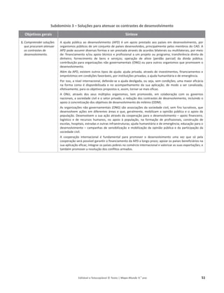 Editável e fotocopiável © Texto | Mapa-Mundo 9.o
ano 51
Subdomínio 3 – Soluções para atenuar os contrastes de desenvolvimento
Objetivos gerais Síntese
1. Compreender soluções
que procuram atenuar
os contrastes de
desenvolvimento.
 ĂũƵĚĂ ƉƷďůŝĐĂ ĂŽ ĚĞƐĞŶǀŽůǀŝŵĞŶƚŽ ;WͿ Ġ Ƶŵ ĂƉŽŝŽ ƉƌĞƐƚĂĚŽ ĂŽƐ ƉĂşƐĞƐ Ğŵ ĚĞƐĞŶǀŽůǀŝŵĞŶƚŽ͕ ƉŽƌ
ŽƌŐĂŶŝƐŵŽƐƉƷďůŝĐŽƐĚĞƵŵĐŽŶũƵŶƚŽĚĞƉĂşƐĞƐĚĞƐĞŶǀŽůǀŝĚŽƐ͕ƉƌŝŶĐŝƉĂůŵĞŶƚĞƉĞůŽƐŵĞŵďƌŽƐĚŽ͘
WƉŽĚĞĂƐƐƵŵŝƌĚŝǀĞƌƐĂƐĨŽƌŵĂƐĞƐĞƌƉƌĞƐƚĂĚĂĂƚƌĂǀĠƐĚĞĂĐŽƌĚŽƐďŝůĂƚĞƌĂŝƐŽƵŵƵůƚŝůĂƚĞƌĂŝƐ͕ƉŽƌŵĞŝŽ
ĚĞ͗ĨŝŶĂŶĐŝĂŵĞŶƚŽĞͬŽƵĂƉŽŝŽƚĠĐŶŝĐŽĞƉƌŽĨŝƐƐŝŽŶĂůĂƵŵƉƌŽũĞƚŽŽƵƉƌŽŐƌĂŵĂ͖ƚƌĂŶƐĨĞƌġŶĐŝĂĚŝƌĞƚĂĚĞ
ĚŝŶŚĞŝƌŽ͖ ĨŽƌŶĞĐŝŵĞŶƚŽ ĚĞ ďĞŶƐ Ğ ƐĞƌǀŝĕŽƐ͖ ŽƉĞƌĂĕĆŽ ĚĞ ĂůşǀŝŽ ;ƉĞƌĚĆŽ ƉĂƌĐŝĂůͿ ĚĂ ĚşǀŝĚĂ ƉƷďůŝĐĂ͖
ĐŽŶƚƌŝďƵŝĕĆŽƉĂƌĂŽƌŐĂŶŝǌĂĕƁĞƐŶĆŽ ŐŽǀĞƌŶĂŵĞŶƚĂŝƐ ;KE'ͿŽƵƉĂƌĂŽƵƚƌŽƐŽƌŐĂŶŝƐŵŽƐƋƵĞƉƌŽŵŽǀĞŵŽ
ĚĞƐĞŶǀŽůǀŝŵĞŶƚŽ͘
ůĠŵĚĂW͕ĞǆŝƐƚĞŵŽƵƚƌŽƐƚŝƉŽƐĚĞĂũƵĚĂ͗ĂũƵĚĂƉƌŝǀĂĚĂ͕ĂƚƌĂǀĠƐĚĞŝŶǀĞƐƚŝŵĞŶƚŽƐ͕ĨŝŶĂŶĐŝĂŵĞŶƚŽƐĞ
ĞŵƉƌĠƐƚŝŵŽƐĞŵĐŽŶĚŝĕƁĞƐĨĂǀŽƌĄǀĞŝƐ͕ƉŽƌŝŶƐƚŝƚƵŝĕƁĞƐƉƌŝǀĂĚĂƐ͖ĂĂũƵĚĂŚƵŵĂŶŝƚĄƌŝĂĞĚĞĞŵĞƌŐġŶĐŝĂ͘
WŽƌŝƐƐŽ͕ĂŶşǀĞůŝŶƚĞƌŶĂĐŝŽŶĂů͕ĚĞĨĞŶĚĞ-ƐĞĂĂũƵĚĂĚĞƐůŝŐĂĚĂ͕ŽƵƐĞũĂ͕ƐĞŵĐŽŶĚŝĕƁĞƐ͖ƵŵĂŵĂŝŽƌĞĨŝĐĄĐŝĂ
ŶĂ ĨŽƌŵĂ ĐŽŵŽ Ġ ĚŝƐƉŽŶŝďŝůŝǌĂĚĂ Ğ ŶŽ ĂĐŽŵƉĂŶŚĂŵĞŶƚŽ ĚĂ ƐƵĂ ĂƉůŝĐĂĕĆŽ͕ ĚĞ ŵŽĚŽ Ă ƐĞƌ ĐĂŶĂůŝǌĂĚĂ͕
ĞĨĞƚŝǀĂŵĞŶƚĞ͕ƉĂƌĂŽƐŽďũĞƚŝǀŽƐƉƌŽƉŽƐƚŽƐĞ͕ ĂƐƐŝŵ͕ƚŽƌŶĂƌ-ƐĞŵĂŝƐĞĨŝĐĂǌ͘
 KEh͕ ĂƚƌĂǀĠƐ ĚŽƐ ƐĞƵƐ ŵƷůƚŝƉůŽƐ ŽƌŐĂŶŝƐŵŽƐ͕ ƚĞŵ ƉƌŽŵŽǀŝĚŽ͕ Ğŵ ĐŽůĂďŽƌĂĕĆŽ ĐŽŵ ŽƐ ŐŽǀĞƌŶŽƐ
ŶĂĐŝŽŶĂŝƐ͕ĂƐŽĐŝĞĚĂĚĞĐŝǀŝůĞŽƐĞƚŽƌƉƌŝǀĂĚŽ͕ĂƌĞĚƵĕĆŽĚŽƐĐŽŶƚƌĂƐƚĞƐĚĞĚĞƐĞŶǀŽůǀŝŵĞŶƚŽ͕ŝŶĐůƵŝŶĚŽŽ
ĂƉŽŝŽăĐŽŶĐƌĞƚŝǌĂĕĆŽĚŽƐŽďũĞƚŝǀŽƐĚĞĚĞƐĞŶǀŽůǀŝŵĞŶƚŽĚŽŵŝůĠŶŝŽ;KDͿ.
ƐŽƌŐĂŶŝǌĂĕƁĞƐŶĆŽ ŐŽǀĞƌŶĂŵĞŶƚĂŝƐ ;KE'ͿƐĆŽĂƐƐŽĐŝĂĕƁĞƐĚĂƐŽĐŝĞĚĂĚĞĐŝǀŝů͕ ƐĞŵĨŝŶƐůƵĐƌĂƚŝǀŽƐ͕ƋƵĞ
ĚĞƐĞŶǀŽůǀĞŵĂĕƁĞƐ ĞŵĚŝĨĞƌĞŶƚĞƐĄƌĞĂƐĞƋƵĞ͕ŐĞƌĂůŵĞŶƚĞ͕ŵŽďŝůŝǌĂŵ ĂŽƉŝŶŝĆŽƉƷďůŝĐĂĞŽĂƉŽŝŽĚĂ
ƉŽƉƵůĂĕĆŽ. ĞƐĞŶǀŽůǀĞŵĂƐƵĂĂĕĆŽĂƚƌĂǀĠƐĚĂ ĐŽŽƉĞƌĂĕĆŽƉĂƌĂŽĚĞƐĞŶǀŽůǀŝŵĞŶƚŽ– ĂƉŽŝŽĨŝŶĂŶĐĞŝƌŽ͕
ůŽŐşƐƚŝĐŽ Ğ ĚĞ ƌĞĐƵƌƐŽƐ ŚƵŵĂŶŽƐ͕ ŶŽ ĂƉŽŝŽ ă ƉŽƉƵůĂĕĆŽ͕ ŶĂ ĨŽƌŵĂĕĆŽ ĚĞ ƉƌŽĨŝƐƐŝŽŶĂŝƐ͕ ĐŽŶƐƚƌƵĕĆŽ ĚĞ
ĞƐĐŽůĂƐ͕ŚŽƐƉŝƚĂŝƐ͕ĞƐƚƌĂĚĂƐĞŽƵƚƌĂƐŝŶĨƌĂĞƐƚƌƵƚƵƌĂƐ͖ĂũƵĚĂ ŚƵŵĂŶŝƚĄƌŝĂĞĚĞĞŵĞƌŐġŶĐŝĂ͖ĞĚƵĐĂĕĆŽƉĂƌĂŽ
ĚĞƐĞŶǀŽůǀŝŵĞŶƚŽ– ĐĂŵƉĂŶŚĂƐĚĞƐĞŶƐŝďŝůŝǌĂĕĆŽĞŵŽďŝůŝǌĂĕĆŽĚĂŽƉŝŶŝĆŽƉƷďůŝĐĂĞĚĂƉĂƌƚŝĐŝƉĂĕĆŽ ĚĂ
ƐŽĐŝĞĚĂĚĞĐŝǀŝů.
 ĐŽŽƉĞƌĂĕĆŽ ŝŶƚĞƌŶĂĐŝŽŶĂů Ġ ĨƵŶĚĂŵĞŶƚĂů ƉĂƌĂ ƉƌŽŵŽǀĞƌ Ž ĚĞƐĞŶǀŽůǀŝŵĞŶƚŽ ƵŵĂ ǀĞǌ ƋƵĞ Ɛſ ƉĞůĂ
ĐŽŽƉĞƌĂĕĆŽƐĞƌĄƉŽƐƐşǀĞů ŐĂƌĂŶƚŝƌŽĨŝŶĂŶĐŝĂŵĞŶƚŽĚĂWĂůŽŶŐŽƉƌĂǌŽ͖ ĂƉŽŝĂƌŽƐƉĂşƐĞƐďĞŶĞĨŝĐŝĄƌŝŽƐŶĂ
ƐƵĂĂƉůŝĐĂĕĆŽĞĨŝĐĂǌ͖ ŝŶƚĞŐƌĂƌŽƐƉĂşƐĞƐƉŽďƌĞƐŶŽĐŽŵĠƌĐŝŽŝŶƚĞƌŶĂĐŝŽŶĂůĞǀĂůŽƌŝǌĂƌĂƐ ƐƵĂƐĞǆƉŽƌƚĂĕƁĞƐ͖ Ğ
ƚĂŵďĠŵƉƌŽŵŽǀĞƌĂƌĞƐŽůƵĕĆŽĚŽƐĐŽŶĨůŝƚŽƐĂƌŵĂĚŽƐ͘
 