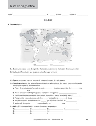 Editável e fotocopiável © Texto | Mapa-Mundo 9.o
ano 65
EŽŵĞͺͺͺͺͺͺͺͺͺͺͺͺͺͺͺͺͺͺͺͺͺͺͺͺͺͺͺͺͺͺͺͺͺͺͺͺͺͺͺͺͺͺͺͺͺͺ E͘Ž
ͺͺͺͺͺͺ dƵƌŵĂ ͺͺͺͺͺͺͺͺͺ ǀĂůŝĂĕĆŽ ͺͺͺͺͺͺͺͺͺͺͺͺͺͺͺ
GRUPO I
1. Observa ĂĨŝŐƵƌĂ
1.1 Escreve͕ŶŽĞƐƉĂĕŽĐĞƌƚŽĚĂůĞŐĞŶĚĂ͗ͨWĂşƐĞƐĚĞƐĞŶǀŽůǀŝĚŽƐ» ĞͨWĂşƐĞƐĞŵĚĞƐĞŶǀŽůǀŝŵĞŶƚŽ».
1.2 Indica͕ ũƵƐƚŝĨŝĐĂŶĚŽ͕ĞŵƋƵĞŐƌƵƉŽĚĞƉĂşƐĞƐWŽƌƚƵŐĂůƐĞŝŶƐĞƌĞ͘
ͺͺͺͺͺͺͺͺͺͺͺͺͺͺͺͺͺͺͺͺͺͺͺͺͺͺͺͺͺͺͺͺͺͺͺͺͺͺͺͺͺͺͺͺͺͺͺͺͺͺͺͺͺͺͺͺͺͺͺͺͺͺͺͺͺͺͺͺͺͺͺͺͺͺͺͺͺͺͺͺͺͺͺͺͺͺͺͺͺͺͺͺͺͺ
ͺͺͺͺͺͺͺͺͺͺͺͺͺͺͺͺͺͺͺͺͺͺͺͺͺͺͺͺͺͺͺͺͺͺͺͺͺͺͺͺͺͺͺͺͺͺͺͺͺͺͺͺͺͺͺͺͺͺͺͺͺͺͺͺͺͺͺͺͺͺͺͺͺͺͺͺͺͺͺͺͺͺͺͺͺͺͺͺͺͺͺͺͺͺ
1.3 Escreve͕ŶŽĞƐƉĂĕŽĐŽƌƌĞƚŽ͕ŽŶŽŵĞĚĞĐĂĚĂĐŽŶƚŝŶĞŶƚĞĞĚĞĐĂĚĂŽĐĞĂŶŽ͘
1.4 Completa ĐĂĚĂƵŵĂĚĂƐĂĨŝƌŵĂĕƁĞƐƐĞŐƵŝŶƚĞƐĐŽŵĂůĞƚƌĂĚŽ ŽƵĚŽƐ ƉĂşƐĞƐ ĐŽƌƌĞƐƉŽŶĚĞŶƚĞƐăƐ
ĚĞƐŝŐŶĂĕƁĞƐƌĞŐŝŽŶĂŝƐ͕ĂŶşǀĞůŵƵŶĚŝĂů.
a. WĂşƐĞƐĚĞƐĞŶǀŽůǀŝĚŽƐ ĚŽŚĞŵŝƐĨĠƌŝŽŶŽƌƚĞ͗ͺͺͺͺͺͺͺͺͺͺ͕ƐŝƚƵĂĚŽƐ ŶĂŵĠƌŝĐĂĚŽͺͺͺͺͺͺͺͺͺͺͺ͕ŶĂ
ͺͺͺͺͺͺͺͺͺͺͺͺͺͺͺͺͺĞŶĂͺͺͺͺͺͺͺͺͺͺͺͺͺͺͺͺͺ.
b. WĂşƐĞƐĐŽŶƐŝĚĞƌĂĚŽƐEW/ƉƌŝŶĐŝƉĂŝƐŽƵĞĐŽŶŽŵŝĂƐĞŵĞƌŐĞŶƚĞƐ͗ͺͺͺͺͺͺͺͺͺͺͺͺͺͺͺͺͺͺͺͺͺͺͺͺͺ.
c. WĂşƐƋƵĞƐĞŝŶĐůƵŝŶŽŐƌƵƉŽĚŽƐŵĂŝƐƉŽďƌĞƐĚŽŵƵŶĚŽ– ŵĞŶŽƐĂǀĂŶĕĂĚŽƐ;WDͿ͗ͺͺͺͺͺͺͺͺͺ.
d. WĂşƐƉƌŽĚƵƚŽƌĞĞǆƉŽƌƚĂĚŽƌĚĞƉĞƚƌſůĞŽ͗ͺͺͺͺͺͺ͕ůŽĐĂůŝǌĂĚŽŶŽͺͺͺͺͺͺͺͺͺͺĚĞĨƌŝĐĂ
e. WĂşƐĚĞƐĞŶǀŽůǀŝĚŽĚŽŚĞŵŝƐĨĠƌŝŽƐƵů͗ͺͺͺͺͺͺͺ͕ƋƵĞĠŽŵĂŝŽƌƚĞƌƌŝƚſƌŝŽĚĂͺͺͺͺͺͺͺͺͺͺͺͺͺͺͺ.
f. DĂŝŽƌƉĂşƐĚŽŵƵŶĚŽ͗ͺͺͺͺͺͺͺͺͺ͕ƋƵĞƐĞůŽĐĂůŝǌĂŶĂͺͺͺͺͺͺͺͺͺͺͺͺͺͺͺĞŶĂͺͺͺͺͺͺͺͺͺͺͺͺͺͺͺ.
1.5 Indica͕ăĨƌĞŶƚĞĚĞĐĂĚĂůĞƚƌĂ͕ŽŶŽŵĞĚŽƉĂşƐĐŽƌƌĞƐƉŽŶĚĞŶƚĞ͘
A:ͺͺͺͺͺͺͺͺͺͺͺͺͺͺͺͺͺͺͺͺ D:ͺͺͺͺͺͺͺͺͺͺͺͺͺͺͺͺͺͺͺͺ G:ͺͺͺͺͺͺͺͺͺͺͺͺͺͺͺͺͺͺͺͺ J:ͺͺͺͺͺͺͺͺͺͺͺͺͺͺͺͺͺͺͺͺ
B:ͺͺͺͺͺͺͺͺͺͺͺͺͺͺͺͺͺͺͺͺ E:ͺͺͺͺͺͺͺͺͺͺͺͺͺͺͺͺͺͺͺͺ H:ͺͺͺͺͺͺͺͺͺͺͺͺͺͺͺͺͺͺͺͺ
C:ͺͺͺͺͺͺͺͺͺͺͺͺͺͺͺͺͺͺͺͺ F:ͺͺͺͺͺͺͺͺͺͺͺͺͺͺͺͺͺͺͺͺ I:ͺͺͺͺͺͺͺͺͺͺͺͺͺͺͺͺͺͺͺͺͺ
dĞƐƚĞĚĞĚŝĂŐŶſƐƚŝĐŽ
 
