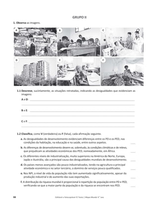 66 Editável e fotocopiável © Texto | Mapa-Mundo 9.o
ano
GRUPO II
1. Observa ĂƐŝŵĂŐĞŶƐ͘
1.1 Descreve͕ƐƵĐŝŶƚĂŵĞŶƚĞ͕ĂƐƐŝƚƵĂĕƁĞƐƌĞƚƌĂƚĂĚĂƐ͕ŝŶĚŝĐĂŶĚŽĂƐĚĞƐŝŐƵĂůĚĂĚĞƐ ƋƵĞĞǀŝĚĞŶĐŝĂŵĂƐ
ŝŵĂŐĞŶƐ͗
A Ğ D͗ ͺͺͺͺͺͺͺͺͺͺͺͺͺͺͺͺͺͺͺͺͺͺͺͺͺͺͺͺͺͺͺͺͺͺͺͺͺͺͺͺͺͺͺͺͺͺͺͺͺͺͺͺͺͺͺͺͺͺͺͺͺͺͺͺͺͺͺͺͺͺͺͺͺͺͺͺͺͺͺͺͺͺͺͺͺͺͺͺ
ͺͺͺͺͺͺͺͺͺͺͺͺͺͺͺͺͺͺͺͺͺͺͺͺͺͺͺͺͺͺͺͺͺͺͺͺͺͺͺͺͺͺͺͺͺͺͺͺͺͺͺͺͺͺͺͺͺͺͺͺͺͺͺͺͺͺͺͺͺͺͺͺͺͺͺͺͺͺͺͺͺͺͺͺͺͺͺͺͺͺͺͺͺͺͺ
B Ğ E͗ ͺͺͺͺͺͺͺͺͺͺͺͺͺͺͺͺͺͺͺͺͺͺͺͺͺͺͺͺͺͺͺͺͺͺͺͺͺͺͺͺͺͺͺͺͺͺͺͺͺͺͺͺͺͺͺͺͺͺͺͺͺͺͺͺͺͺͺͺͺͺͺͺͺͺͺͺͺͺͺͺͺͺͺͺͺͺͺͺ
ͺͺͺͺͺͺͺͺͺͺͺͺͺͺͺͺͺͺͺͺͺͺͺͺͺͺͺͺͺͺͺͺͺͺͺͺͺͺͺͺͺͺͺͺͺͺͺͺͺͺͺͺͺͺͺͺͺͺͺͺͺͺͺͺͺͺͺͺͺͺͺͺͺͺͺͺͺͺͺͺͺͺͺͺͺͺͺͺͺͺͺͺͺͺͺ
C Ğ F͗ͺͺͺͺͺͺͺͺͺͺͺͺͺͺͺͺͺͺͺͺͺͺͺͺͺͺͺͺͺͺͺͺͺͺͺͺͺͺͺͺͺͺͺͺͺͺͺͺͺͺͺͺͺͺͺͺͺͺͺͺͺͺͺͺͺͺͺͺͺͺͺͺͺͺͺͺͺͺͺͺͺͺͺͺͺͺͺͺͺ
ͺͺͺͺͺͺͺͺͺͺͺͺͺͺͺͺͺͺͺͺͺͺͺͺͺͺͺͺͺͺͺͺͺͺͺͺͺͺͺͺͺͺͺͺͺͺͺͺͺͺͺͺͺͺͺͺͺͺͺͺͺͺͺͺͺͺͺͺͺͺͺͺͺͺͺͺͺͺͺͺͺͺͺͺͺͺͺͺͺͺͺͺͺͺͺ
1.2 Classifica͕ĐŽŵŽV ;ǀĞƌĚĂĚĞŝƌĂͿŽƵF ;ĨĂůƐĂͿ͕ĐĂĚĂĂĨŝƌŵĂĕĆŽ ƐĞŐƵŝŶƚĞ͘
a. ƐĚĞƐŝŐƵĂůĚĂĚĞƐĚĞĚĞƐĞŶǀŽůǀŝŵĞŶƚŽ ĞǀŝĚĞŶĐŝĂŵĚŝĨĞƌĞŶĕĂƐĞŶƚƌĞŽƐWĞŽƐW͕ŶĂƐ
ĐŽŶĚŝĕƁĞƐĚĂŚĂďŝƚĂĕĆŽ͕ŶĂ ĞĚƵĐĂĕĆŽĞŶĂ ƐĂƷĚĞ͕ĞŶƚƌĞŽƵƚƌŽƐĂƐƉĞƚŽƐ͘ ͺͺͺͺ
b. ƐĚŝĨĞƌĞŶĕĂƐĚĞĚĞƐĞŶǀŽůǀŝŵĞŶƚŽĚĞǀĞŵ-ƐĞ͕ƐŽďƌĞƚƵĚŽ͕ ăƐĐŽŶĚŝĕƁĞƐĐůŝŵĄƚŝĐĂƐĞĚĞƌĞůĞǀŽ͕
ƋƵĞƉƌĞũƵĚŝĐĂŵĂƐĂƚŝǀŝĚĂĚĞƐĞĐŽŶſŵŝĐĂƐĚŽƐW͕ŶŽŵĞĂĚĂŵĞŶƚĞ͕ĞŵĨƌŝĐĂ͘ ͺͺͺͺ
c. KƐĚŝĨĞƌĞŶƚĞƐŶşǀĞŝƐ ĚĞŝŶĚƵƐƚƌŝĂůŝǌĂĕĆŽ͕ŵƵŝƚŽƐƵƉĞƌŝŽƌĞƐŶĂŵĠƌŝĐĂĚŽEŽƌƚĞ͕ƵƌŽƉĂ͕
:ĂƉĆŽĞƵƐƚƌĄůŝĂ͕ƐĆŽĂƉƌŝŶĐŝƉĂů ĐĂƵƐĂĚĂƐĚĞƐŝŐƵĂůĚĂĚĞƐŵƵŶĚŝĂŝƐĚĞĚĞƐĞŶǀŽůǀŝŵĞŶƚŽ. ͺͺͺͺ
d. KƐƉĂşƐĞƐŵĞŶŽƐĂǀĂŶĕĂĚŽƐƐĆŽƉŽƵĐŽŝŶĚƵƐƚƌŝĂůŝǌĂĚŽƐ͕ƚĞŶĚŽŶĂĂŐƌŝĐƵůƚƵƌĂĂƉƌŝŶĐŝƉĂů
ĂƚŝǀŝĚĂĚĞĞĐŽŶſŵŝĐĂĞŶŽƐĞƚŽƌƚĞƌĐŝĄƌŝŽ͕ŽĚŽŵşŶŝŽĚĞƐĞƌǀŝĕŽƐƉŽƵĐŽƋƵĂůŝĨŝĐĂĚŽƐ͘ ͺͺͺͺ
e. EŽƐEW/͕ŽŶşǀĞůĚĞǀŝĚĂĚĂƉŽƉƵůĂĕĆŽŶĆŽƚĞŵĂƵŵĞŶƚĂĚŽƐŝŐŶŝĨŝĐĂƚŝǀĂŵĞŶƚĞ͕ĂƉĞƐĂƌĚĂ
ƉƌŽĚƵĕĆŽŝŶĚƵƐƚƌŝĂůĞĚŽĂƵŵĞŶƚŽĚĂƐƐƵĂƐĞǆƉŽƌƚĂĕƁĞƐ͘ ͺͺͺͺ
f. ĚŝƐƚƌŝďƵŝĕĆŽĚĂƌŝƋƵĞǌĂŵƵŶĚŝĂůĠƉƌŽƉŽƌĐŝŽŶĂůăƌĞƉĂƌƚŝĕĆŽĚĂƉŽƉƵůĂĕĆŽĞŶƚƌĞWĞW͕
ǀĞƌŝĨŝĐĂŶĚŽ-ƐĞƋƵĞĂŵĂŝŽƌƉĂƌƚĞĚĂƉŽƉƵůĂĕĆŽĞĚĂƌŝƋƵĞǌĂƐĞĞŶĐŽŶƚƌĂŵŶŽƐW͘ ͺͺͺͺ
B
A C
D E F
 