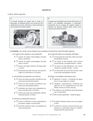 Editável e fotocopiável © Texto | Mapa-Mundo 9.o
ano 67
GRUPO III
1. Lê as notícias seguintes.
1.1 Assinala, com um X, a única hipótese que completa corretamente cada afirmação seguinte.
a. A notícia A diz respeito a uma catástrofe:
A … natural, de origem meteorológica, formada
sobre o continente.
B … natural, de origem meteorológica, formada
sobre o oceano.
C … natural, de origem climática, formada sobre
o oceano.
D … provocada pela ação humana, que pode ter
origem no continente ou no oceano.
b. A notícia B relata uma situação verificada:
A … em dois países do sul da Ásia, onde é raro haver
precipitações intensas.
B … em países da Ásia Oriental, onde ocorrem
chuvas intensas, na estação húmida – o verão.
C … em países da Ásia Meridional, com chuvas
intensas, na estação húmida – o verão.
D … em dois países do Sul da Ásia Oriental, onde
é raro haver precipitações intensas.
c. Um furacão corresponde a um intenso:
A … centro de baixas pressões atmosféricas que
evolui para tempestade violenta.
B … centro de altas pressões atmosféricas que
evolui para tempestade violenta.
C … anticiclone que evolui para tempestade vio-
lenta, chamada tufão, no Pacífico.
D … ciclone que evolui para tempestade violenta,
chamada furacão, no Índico.
d. Cheias e inundações são palavras que:
A … significam o mesmo – transbordo das águas
de um rio que alagam as margens.
B … designam, respetivamente, transbordo das
águas de um rio e alagamento de uma área
devido a cheias ou chuvas intensas.
C … se referem a uma catástrofe natural provocada
por um anticiclone.
D … têm o mesmo significado – subida das águas.
e. Perante as catástrofes naturais:
A … os PD e os PED têm a mesma capacidade de
prevenção, resgate e reconstrução.
B … os PD têm melhores meios, mas dispõem de
menos profissionais.
C … os PD têm melhores meios, mas nunca ajudam
os PED.
D … os PED têm menores recursos técnicos para
enfrentar as catástrofes naturais e recebem,
frequentemente, ajuda dos PD.
A
O furacão Gonzalo vai atingir hoje à tarde as
Bermudas, no Atlântico Norte, com ventos de 220
quilómetros por hora, informou o Centro Nacional
de Furacões dos Estados Unidos.
Adaptado de Expresso, 17/10/2014.
B
As águas das inundações que fizeram 450 mortos na
Índia e no Paquistão começaram a retroceder,
permitindo que as equipas de resgate acedam a
milhares de pessoas isoladas pelas chuvas mais
intensas dos últimos 50 anos.
Adaptado de Euronews, 01/09/2014.
 