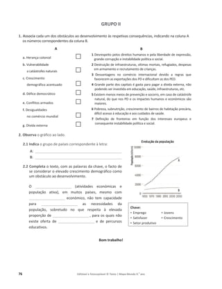76 Editável e fotocopiável © Texto | Mapa-Mundo 9.o
ano
GRUPO II
1. Associa ĐĂĚĂƵŵĚŽƐŽďƐƚĄĐƵůŽƐĂŽĚĞƐĞŶǀŽůǀŝŵĞŶƚŽăƐƌĞƐƉĞƚŝǀĂƐĐŽŶƐĞƋƵġŶĐŝĂƐ͕ŝŶĚŝĐĂŶĚŽŶĂĐŽůƵŶĂ
ŽƐŶƷŵĞƌŽƐĐŽƌƌĞƐƉŽŶĚĞŶƚĞƐĚĂĐŽůƵŶĂ͘
A
a. ,ĞƌĂŶĕĂĐŽůŽŶŝĂů …
b. sƵůŶĞƌĂďŝůŝĚĂĚĞ
ĂĐĂƚĄƐƚƌŽĨĞƐŶĂƚƵƌĂŝƐ …
c. Crescimento
ĚĞŵŽŐƌĄĨŝĐŽacentuado …
d. ĠĨŝĐĞĚĞŵŽĐƌĄƚŝĐŽ …
e. Conflitos armados …
f. ĞƐŝŐƵĂůĚĂĚĞƐ
ŶŽĐŽŵĠƌĐŝŽŵƵŶĚŝĂů …
g. şǀŝĚĂĞǆƚĞƌŶĂ …
2. Observa ŽŐƌĄĨŝĐŽĂŽůĂĚŽ.
2.1 Indica ŽŐƌƵƉŽĚĞƉĂşƐĞƐĐŽƌƌĞƐƉŽŶĚĞŶƚĞăůĞƚƌĂ͗
A͗____________________________________________________
B͗ ____________________________________________________
2.2 Completa o texto, com as palavras da chave, o facto de
ƐĞĐŽŶƐŝĚĞƌĂƌŽĞůĞǀĂĚŽĐƌĞƐĐŝŵĞŶƚŽĚĞŵŽŐƌĄĨŝĐŽĐŽŵŽ
ƵŵŽďƐƚĄĐƵůŽĂŽĚĞƐĞŶǀŽůǀŝŵĞŶƚŽ͘
K ______________________ (atividades económicas e
ƉŽƉƵůĂĕĆŽ ĂƚŝǀĂͿ͕ Ğŵ ŵƵŝƚŽƐ ƉĂşƐĞs, mesmo com
______________________ económico, não tem capacidade
para ______________________ as necessidades da
ƉŽƉƵůĂĕĆŽ͕ ƐŽďƌĞƚƵĚŽ ŶŽ ƋƵĞ ƌĞƐƉĞŝƚĂ ă ĞůĞǀĂĚĂ
proporção de ______________________ ͕ƉĂƌĂŽƐƋƵĂŝƐŶĆŽ
existe oferta de ______________________ e de percursos
educativos.
Bom trabalho!
Chave:
‡ ŵƉƌĞŐŽ
‡ Satisfazer
‡ Setor produtivo
‡ Jovens
‡ Crescimento
B
1 ĞƐƌĞƐƉĞŝƚŽƉĞůŽƐĚŝƌĞŝƚŽƐŚƵŵĂŶŽƐĞƉĞůĂůŝďĞƌĚĂĚĞĚĞĞǆƉƌĞƐƐĆŽ͕
ŐƌĂŶĚĞĐŽƌƌƵƉĕĆŽĞŝŶƐƚĂďŝůŝĚĂĚĞƉŽůşƚŝĐĂĞƐŽĐŝĂů͘
2 ĞƐƚƌƵŝĕĆŽĚĞŝŶĨƌĂĞƐƚƌƵƚƵƌĂƐ͕ǀşƚŝŵĂƐŵŽƌƚĂŝƐ͕ƌĞĨƵŐŝĂĚŽƐ͕ĚĞƐƉĞƐĂƐ
em armamento e recrutamento de crianças.
3 ĞƐǀĂŶƚĂŐĞŶƐ ŶŽ ĐŽŵĠƌĐŝŽ ŝŶƚĞƌŶĂĐŝŽŶĂů ĚĞǀŝĚŽ Ă ƌĞŐƌĂƐ ƋƵĞ
ĨĂǀŽƌĞĐĞŵĂƐĞǆƉŽƌƚĂĕƁĞƐĚŽƐWĞĚŝĨŝĐƵůƚĂŵĂƐĚŽƐW͘
4 'ƌĂŶĚĞƉĂƌƚĞĚŽƐĐĂƉŝƚĂŝƐĠŐĂƐƚĂƉĂƌĂƉĂŐĂƌĂĚşǀŝĚĂĞǆƚĞƌŶĂ͕ŶĆŽ
podendo ser investida em educação, saúde, infraestruturas, etc.
5 ǆŝƐƚĞŵŵĞŶŽƐŵĞŝŽƐĚĞƉƌĞǀĞŶĕĆŽĞƐŽĐŽƌƌŽ͕ĞŵĐĂƐŽĚĞĐĂƚĄƐƚƌŽĨĞ
ŶĂƚƵƌĂů͕ĚŽƋƵĞŶŽƐWĞŽƐŝŵƉĂĐƚĞƐŚƵŵĂŶŽƐĞĞĐŽŶſŵŝĐŽƐƐĆŽ
maiores.
6 WŽďƌĞǌĂ͕ƐƵďŶƵƚƌŝĕĆŽ͕ĐƌĞƐĐŝŵĞŶƚŽĚĞďĂŝƌƌŽƐĚĞŚĂďŝƚĂĕĆŽƉƌĞĐĄƌŝĂ͕
difícil acesso à educação e aos cuidados de saúde.
7 ĞĨŝŶŝĕĆŽ ĚĞ ĨƌŽŶteiras em função dos interesses europeus e
ĐŽŶƐĞƋƵĞŶƚĞŝŶƐƚĂďŝůŝĚĂĚĞƉŽůşƚŝĐĂĞƐŽĐŝĂů͘
 