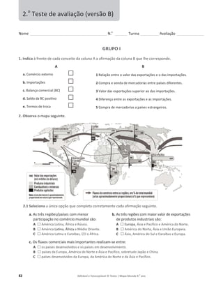 82 Editável e fotocopiável © Texto | Mapa-Mundo 9.o
ano
EŽŵĞ______________________________________________ E͘o
_______ Turma ___________ ǀĂůŝĂĕĆŽ ________________
GRUPO I
1. Indica ăĨƌĞŶƚĞĚĞĐĂĚĂĐŽŶĐĞŝƚŽĚĂĐŽůƵŶĂĂĂĨŝƌŵĂĕĆŽĚĂĐŽůƵŶĂƋƵĞůŚĞĐŽƌƌĞƐƉŽŶĚĞ.
A
a. ŽŵĠƌĐio externo …
b. /ŵƉŽƌƚĂĕƁĞƐ …
c. ĂůĂŶĕĂĐŽŵĞƌĐŝĂů;Ϳ …
d. ^ĂůĚŽĚĂƉŽƐŝƚŝǀŽ …
e. Termos de troca …
2. Observa ŽŵĂƉĂƐĞŐƵŝŶƚĞ.
2.1 Seleciona ĂƷŶŝĐĂŽƉĕĆŽƋƵĞĐŽŵƉůĞƚĂĐŽƌƌĞƚĂŵĞŶƚĞĐĂĚĂĂĨŝƌŵĂĕĆŽƐĞŐƵŝŶƚĞ͘
a. ƐƚƌġƐƌĞŐŝƁĞƐͬƉĂşƐĞƐĐŽŵŵĞŶŽƌ
partiĐŝƉĂĕĆŽŶŽĐŽŵĠƌĐŝŽŵƵŶĚŝĂůƐĆŽ͗
A … ŵĠƌŝĐĂĂƚŝŶĂ͕ĨƌŝĐĂĞZƷƐƐŝĂ.
B … ŵĠƌŝĐĂĂƚŝŶĂ, ĨƌŝĐĂ ĞDĠĚŝŽKƌŝĞŶƚĞ͘
C … ŵĠƌŝĐĂĂƚŝŶĂĞĂƌĂşďĂƐ͕/ĞĨƌŝĐĂ͘
b. ƐƚƌġƐƌĞŐŝƁĞƐĐŽŵŵĂŝŽƌǀĂůŽƌĚĞĞǆƉŽƌƚĂĕƁĞƐ
ĚĞƉƌŽĚƵƚŽƐŝŶĚƵƐƚƌŝĂŝƐƐĆŽ͗
A … ƵƌŽƉĂ͕ƐŝĂĞ WĂĐşĨŝĐŽĞŵĠƌŝĐĂĚŽEŽƌƚĞ.
B … ŵĠƌŝĐĂĚŽEŽƌƚĞ͕ƐŝĂĞhŶŝĆŽƵƌŽƉĞŝĂ͘
C … ƐŝĂ͕ŵĠƌŝĐĂĚŽ^ƵůĞĂƌĂşďĂƐĞƵƌŽƉĂ͘
c. KƐĨůƵǆŽƐĐŽŵĞƌĐŝĂŝƐŵĂŝƐŝŵƉŽƌƚĂŶƚĞƐƌĞĂůŝǌĂŵ-ƐĞĞŶƚƌĞ͗
A … os países desenvolvidos e os países em desenvolvimento.
B … países da ƵƌŽƉĂ͕ŵĠƌŝĐĂĚŽEŽƌƚĞĞƐŝĂĞWĂĐşĨŝĐŽ͕ƐŽďƌĞƚƵĚŽ:ĂƉĆŽĞŚŝŶĂ͘
C … ƉĂşƐĞƐĚĞƐĞŶǀŽůǀŝĚŽƐĚĂƵƌŽƉĂ͕ĚĂŵĠƌŝĐĂĚŽEŽƌƚĞĞĚĂƐŝĂĞWĂĐşĨŝĐŽ͘
2.o
dĞƐƚĞĚĞĂǀĂůŝĂĕĆŽ;ǀĞƌƐĆŽͿ
B
1 ZĞůĂĕĆŽĞŶƚƌĞŽǀĂůŽƌĚĂƐĞǆƉŽƌƚĂĕƁĞƐĞŽĚĂƐŝŵƉŽƌƚĂĕƁĞƐ.
2 Compra e venda de mercadorias entre países diferentes.
3 sĂůŽƌĚĂƐĞǆƉŽƌƚĂĕƁĞƐƐƵƉĞƌŝŽƌĂŽĚĂƐŝŵƉŽƌƚĂĕƁĞƐ͘
4 ŝĨĞƌĞŶĕĂĞŶƚƌĞĂƐĞǆƉŽƌƚĂĕƁĞƐĞĂƐŝŵƉŽƌƚĂĕƁĞƐ͘
5 ŽŵƉƌĂĚĞŵĞƌĐĂĚŽƌŝĂƐĂƉĂşƐĞƐĞƐƚƌĂŶŐĞŝƌŽƐ͘
 
