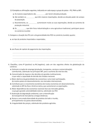 Editável e fotocopiável © Texto | Mapa-Mundo 9.o
ano 83
2.2 Completa ĂƐĂĨŝƌŵĂĕƁĞƐƐĞŐƵŝŶƚĞƐ͕ŝŶĚŝĐĂŶĚŽĞŵĐĂĚĂĞƐƉĂĕŽŽŐƌƵƉŽĚĞƉĂşƐĞƐ– W͕WD ŽƵEW/͘
a. KƐmaiores exportadores são ___________ , por terem elevada produção.
b. ^ĆŽƚĂŵďĠŵŽƐ___________ ƋƵĞƚġŵŵĂŝŽƌĞƐŝŵƉŽƌƚĂĕƁĞƐ͕ĚĞǀŝĚŽĂŽĞůĞǀĂĚŽƉŽĚĞƌĚĞĐŽŵƉƌĂ
da população.
c. Recentemente, os ___________ ĂƵŵĞŶƚĂƌĂŵŵƵŝƚŽĂƐƐƵĂƐĞǆƉŽƌƚĂĕƁĞƐ͕ĚĞǀŝĚŽĂŽaumento da
produção industrial.
d. KƐ___________ ͕ƋƵĞƚġŵĨƌĂĐĂŝŶĚƵƐƚƌŝĂůŝǌĂĕĆŽĞƵŵĂĂŐƌŝĐƵůƚƵƌĂƚƌĂĚŝĐŝŽŶĂů͕ƉĂƌƚŝĐŝƉĂŵƉŽƵĐŽ
ŶŽĐŽŵĠƌĐŝŽŵƵŶĚŝĂů͘
3. Compara ĂƐŝƚƵĂĕĆŽĚŽƐWĐŽŵĂĚĂŐĞŶĞƌĂůŝĚĂĚĞĚŽƐWŶŽĐŽŵĠƌĐŝŽŵƵŶĚŝĂů͕ƋƵĂŶƚŽ͗
a. ao tipo de produtos importados e exportados;
________________________________________________________________________________________________
________________________________________________________________________________________________
b. aos fluxos de capitaiƐĚĞƉĂŐĂŵĞŶƚŽĚĂƐŝŵƉŽƌƚĂĕƁĞƐ͘
________________________________________________________________________________________________
________________________________________________________________________________________________
________________________________________________________________________________________________
________________________________________________________________________________________________
4. Classifica, como P ;ƉŽƐŝƚŝǀŽͿ ŽƵ N ;ŶĞŐĂƚŝǀŽͿ, ĐĂĚĂ Ƶŵ ĚŽƐ ƐĞŐƵŝŶƚĞƐ ĞĨĞŝƚŽƐ ĚĂ ŐůŽďalização do
ĐŽŵĠƌĐŝŽ͘
a. ƐƚşŵƵůŽăĐƌŝĂĕĆŽĚĞĞŵƉƌĞŐŽ;ƉƌŽĚƵĕĆŽ͕ƚƌĂŶƐƉŽƌƚĞƐ͕ƐĞƌǀŝĕŽƐĞĐŽŵĞƌĐŝĂůŝǌĂĕĆŽͿ͕
ĐŽŶƚƌŝďƵŝŶĚŽ͕ƐŽďƌĞƚƵĚŽŶŽƐƉƌŝŶĐŝƉĂŝƐEW/͕ƉĂƌĂŽĂƵŵĞŶƚŽĚŽŶşǀĞl de vida. ____
b. CŽŶĐĞŶƚƌĂĕĆŽĚĂƌŝƋƵĞǌĂĞĚĂƐĚĞĐŝƐƁĞƐĞŵŐƌĂŶĚĞƐŵƵůƚŝŶĂĐŝŽŶĂŝƐ͕
ŽƋƵĞƌĞĚƵǌĂĐĂƉĂĐŝĚĂĚĞĚĞĚĞĐŝƐĆŽĚŽƐƐƚĂĚŽƐŶĂĐŝŽŶĂŝƐ ____
c. DĂŝŽƌĂďĞƌƚƵƌĂĚĂŐĞŶĞƌĂůŝĚĂĚĞĚĂƐĞĐŽŶŽŵŝĂƐĞƵŵĂŵĂŝŽƌƉĂƌƚŝĐŝƉĂĕĆŽ͕
de muitos países em desenvolvimento, nos mercados internacionais. ____
d. CŽŶƚƌŝďƵƚŽƉĂƌĂŽĐƌĞƐĐŝŵĞŶƚŽĞĐŽŶſŵŝĐŽĚĞŵƵŝƚĂƐĞĐŽŶŽŵŝĂƐĞŵĚĞƐĞŶǀŽůǀŝŵĞŶƚŽ͕
ƐŽďƌĞƚƵĚŽŽƐEW/ĚĂƐŝĂĞŵĠƌŝĐĂĂƚŝŶĂ͕ƋƵĞĂƵŵĞŶƚĂƌĂŵĂƐĞǆƉŽƌƚĂĕƁĞƐ͘ ____
e. DĂŝŽƌĚĞƉĞŶĚġŶĐŝĂĚĂƐĞĐŽŶŽŵŝĂƐŶĂĐŝŽŶĂŝƐĨĂĐĞĂŽƐŵĞƌĐĂĚŽƐŐůŽďĂŝƐ͕
ŽƋƵĞŐĞƌĂŐƌĂŶĚĞǀƵůŶĞƌĂďŝůŝĚĂĚĞĞǆƚĞƌŶĂ͕ƐŽďƌĞƚƵĚŽŶŽƐW͘ ____
f. ĐĞůĞƌĂĕĆŽĚĂĚĞŐƌĂĚĂĕĆŽĂŵďŝĞŶƚĂů͕ĐŽŵĂŝŶƚĞŶƐŝĨicação
ĚŽƚƌĂŶƐƉŽƌƚĞĚĞŵĞƌĐĂĚŽƌŝĂƐĂůŽŶŐĂƐĚŝƐƚąŶĐŝĂƐ͘ ____
g. cesso a uma ampla diversidade de produtos de todo o mundo,
principalmente nos países desenvolvidos. ____
h. /ƌƌĞŐƵůĂƌŝĚĂĚĞĚŽƐƉƌĞĕŽƐ͕ƐŽďƌĞƚƵĚŽĚŽƐƉƌŽĚƵƚŽƐĂŐƌşĐŽůĂƐ͘ ____
 