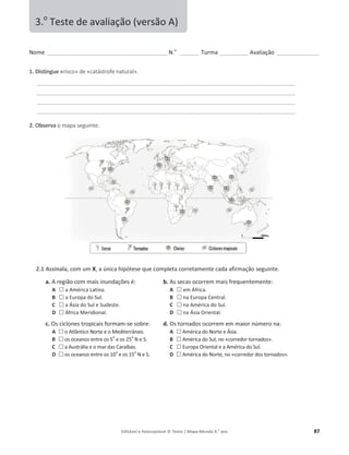 Editável e fotocopiável © Texto | Mapa-Mundo 9.o
ano 87
EŽŵĞ______________________________________________ E͘o
_______ Turma ___________ ǀĂůŝĂĕĆŽ ________________
1. Distingue «risco» de «ĐĂƚĄƐƚƌŽĨĞŶĂƚƵƌĂů».
___________________________________________________________________________________________________
___________________________________________________________________________________________________
___________________________________________________________________________________________________
___________________________________________________________________________________________________
2. Observa ŽŵĂƉĂƐĞŐƵŝŶƚĞ.
2.1 Assinala, com um X͕ĂƷŶŝĐĂŚŝƉſƚĞƐĞƋƵĞĐŽŵƉůĞƚĂĐŽƌƌĞƚĂŵĞŶƚĞĐĂĚĂĂĨŝƌŵĂĕĆŽƐĞŐƵŝŶƚĞ͘
a. ƌĞŐŝĆŽĐŽŵŵĂŝs inƵŶĚĂĕƁĞƐĠ͗
A … ĂŵĠƌŝĐĂĂƚŝŶĂ͘
B … ĂƵƌŽƉĂĚŽ^Ƶů͘
C … ĂƐŝĂĚŽ^ƵůĞ^ƵĚĞƐƚĞ͘
D … ĨƌŝĐĂDĞƌŝĚŝŽŶĂů͘
b. ƐƐĞĐĂƐŽĐŽƌƌĞŵŵĂŝƐĨƌĞƋƵĞŶƚĞŵĞŶƚĞ͗
A … ĞŵĨƌŝĐĂ͘
B … ŶĂƵƌŽƉĂĞŶƚƌĂů͘
C … ŶĂŵĠƌŝĐĂĚŽ^Ƶů͘
D … ŶĂƐŝĂKƌŝĞŶƚĂů͘
c. KƐĐŝĐůŽŶĞƐƚƌŽƉŝĐĂŝƐ formam-ƐĞƐŽďƌĞ͗
A … ŽƚůąŶƚŝĐŽEŽƌƚĞĞŽDĞĚŝƚĞƌƌąŶĞŽ͘
B … os oceanos entre os 5
o
e os 25
o
EĞ^͘
C … ĂƵƐƚƌĄůŝĂĞŽŵĂƌĚĂƐĂƌĂşďĂƐ͘
D … os oceanos entre os 10
o
e os 15
o
EĞ^͘
d. KƐƚŽƌŶĂĚŽƐŽĐŽƌƌĞŵĞŵŵĂŝŽƌŶƷŵĞƌŽŶĂ͗
A … ŵĠƌŝĐĂĚŽEŽƌƚĞĞƐŝĂ͘
B … ŵĠƌŝĐĂĚŽ^Ƶů͕ŶŽͨĐŽƌƌĞĚŽƌƚŽƌŶĂĚŽƐͩ͘
C … ƵƌŽƉĂKƌŝĞŶƚĂůĞĂŵĠƌŝĐĂĚŽ^Ƶů͘
D … ŵĠƌŝĐĂĚŽEŽƌƚĞ͕ŶŽͨĐŽƌƌĞĚŽƌĚŽƐƚŽƌŶĂĚŽƐͩ͘
3.o
dĞƐƚĞĚĞĂǀĂůŝĂĕĆŽ;ǀĞƌƐĆŽͿ
 