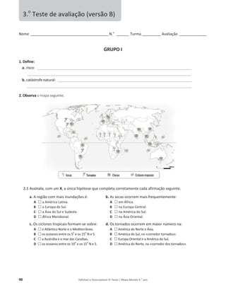 90 Editável e fotocopiável © Texto | Mapa-Mundo 9.o
ano
EŽŵĞ______________________________________________ E͘o
_______ Turma ___________ ǀĂůŝĂĕĆŽ ________________
GRUPO I
1. Define:
a. ƌŝƐĐŽ͗ ___________________________________________________________________________________________
_________________________________________________________________________________________________
b. ĐĂƚĄƐƚƌŽĨĞŶĂƚƵƌĂů͗ _______________________________________________________________________________
_________________________________________________________________________________________________
2. Observa ŽŵĂƉĂƐĞŐƵŝŶƚĞ.
2.1 Assinala, com um X͕ĂƷŶŝĐĂŚŝƉſƚĞƐĞƋƵĞĐŽŵƉůĞƚĂĐŽƌƌĞƚĂŵĞŶƚĞĐĂĚĂĂĨŝƌŵĂĕĆŽƐĞŐƵŝŶƚĞ͘
a. ƌĞŐŝĆŽĐŽŵŵĂŝs ŝŶƵŶĚĂĕƁĞƐĠ͗
A … ĂŵĠƌŝĐĂĂƚŝŶĂ͘
B … ĂƵƌŽƉĂĚŽ^Ƶů͘
C … ĂƐŝĂĚŽ^ƵůĞ^ƵĚĞƐƚĞ͘
D … ĨƌŝĐĂDĞƌŝĚŝŽŶĂů͘
b. ƐƐĞĐĂƐŽĐŽƌƌĞŵŵĂŝƐĨƌĞƋƵĞŶƚĞŵĞŶƚĞ͗
A … ĞŵĨƌŝĐĂ͘
B … ŶĂƵƌŽƉĂĞŶƚƌĂů͘
C … ŶĂŵĠƌŝĐĂĚŽ^Ƶů͘
D … ŶĂƐŝĂKƌŝĞŶƚĂů͘
c. KƐĐŝĐůŽŶĞƐƚƌŽƉŝĐĂŝƐĨŽƌŵĂŵ-ƐĞƐŽďƌĞ͗
A … ŽƚůąŶƚŝĐŽEŽƌƚĞĞŽDĞĚŝƚĞƌƌąŶĞŽ͘
B … os oceanos entre os 5
o
e os 25
o
EĞ^͘
C … ĂƵƐƚƌĄůŝĂĞŽŵĂƌĚĂƐĂƌĂşďĂƐ͘
D … os oceanos entre os 10
o
e os 15
o
EĞ^͘
d. KƐƚŽƌŶĂĚŽƐŽĐŽƌƌĞŵĞŵŵĂŝŽƌŶƷŵĞƌŽŶĂ͗
A … ŵĠƌŝĐĂĚŽEŽƌƚĞĞƐŝĂ͘
B … ŵĠƌŝĐĂĚŽ^Ƶů͕ŶŽͨĐŽƌƌĞĚŽƌƚŽƌŶĂĚŽƐͩ͘
C … ƵƌŽƉĂKƌŝĞŶƚĂůĞĂŵĠƌŝĐĂĚŽ^Ƶů͘
D … ŵĠƌŝĐĂĚŽEŽƌƚĞ͕ŶŽͨcorredor dos tornados».
3.o
dĞƐƚĞĚĞĂǀĂůŝĂĕĆŽ;ǀĞƌƐĆŽͿ
 