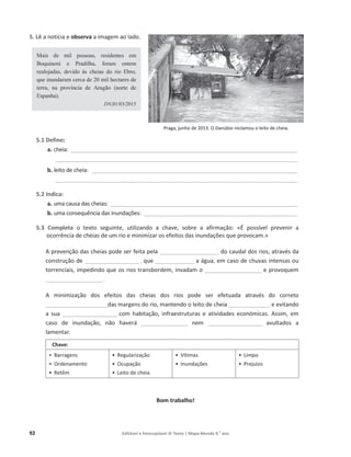 92 Editável e fotocopiável © Texto | Mapa-Mundo 9.o
ano
5. Lê a notícia e observa ĂŝŵĂŐĞŵ ao lado.
Mais de mil pessoas, residentes em
Boquineni e Pradilha, foram ontem
realojadas, devido às cheias do rio Ebro,
que inundaram cerca de 20 mil hectares de
terra, na província de Aragão (norte de
Espanha).
DN,01/03/2015
5.1 Define:
a. cheia͗ ______________________________________________________________________________________
____________________________________________________________________________________________
b. leito de cheia͗ ______________________________________________________________________________
____________________________________________________________________________________________
5.2 Indica:
a. uma causa das cheias͗_______________________________________________________________________
b. ƵŵĂĐŽŶƐĞƋƵġŶĐŝĂĚĂƐŝŶƵŶĚĂĕƁĞƐ͗ __________________________________________________________
5.3 Completa Ž ƚĞǆƚŽ ƐĞŐƵŝŶƚĞ͕ utilizando a chave, ƐŽďƌĞ Ă ĂĨŝƌŵĂĕĆŽ͗ ͨÉ possível prevenir a
ŽĐŽƌƌġŶĐŝĂĚĞĐŚĞŝĂƐĚĞƵŵƌŝŽĞŵŝŶŝŵŝǌĂƌŽƐĞĨeiƚŽƐĚĂƐŝŶƵŶĚĂĕƁĞƐƋƵĞƉƌŽǀŽĐĂŵ.»
ƉƌĞǀĞŶĕĆŽĚĂƐĐŚĞŝĂƐƉŽĚĞƐĞƌĨĞŝƚĂƉĞůĂ_______________________ ĚŽĐĂƵĚĂůĚŽƐƌŝŽƐ͕ĂƚƌĂǀĠƐĚĂ
construção de _____________________ , ƋƵĞ_______________ ĂĄŐƵĂ͕ĞŵĐĂƐŽĚĞĐŚƵǀĂƐŝŶƚĞŶƐĂƐŽƵ
ƚŽƌƌĞŶĐŝĂŝƐ͕ŝŵƉĞĚŝŶĚŽƋƵĞŽƐƌŝŽƐƚƌĂŶƐďŽƌĚĞŵ͕ŝŶǀĂĚĂŵŽ______________________ ĞƉƌŽǀŽƋƵĞŵ
______________________.
 ŵŝŶŝŵŝǌĂĕĆŽ ĚŽƐ efeitos ĚĂƐ ĐŚĞŝĂƐ ĚŽƐ ƌŝŽƐ ƉŽĚĞ ƐĞƌ ĞĨĞƚƵĂĚĂ ĂƚƌĂǀĠƐ ĚŽ ĐŽƌƌĞƚŽ
________________________ĚĂƐŵĂƌŐĞŶƐĚŽƌŝŽ͕ŵĂŶƚĞŶĚŽŽůĞŝƚŽĚĞĐŚĞŝĂ________________e evitando
a sua _____________________ ĐŽŵ ŚĂďŝƚĂĕĆŽ, infraestruturas Ğ ĂƚŝǀŝĚĂĚĞƐĞĐŽŶſŵŝĐĂƐ͘ ƐƐŝŵ͕Ğŵ
ĐĂƐŽ ĚĞ ŝŶƵŶĚĂĕĆŽ͕ ŶĆŽ ŚĂǀĞƌĄ __________________ nem _____________________ avultados a
lamentar.
Chave:
ͻ ĂƌƌĂŐĞŶƐ
ͻ KƌĚĞŶĂŵĞŶƚŽ
ͻ ZĞƚġŵ
ͻ ZĞŐƵůĂƌŝǌĂção
ͻ KĐƵƉĂĕĆŽ
ͻ ĞŝƚŽĚĞĐŚĞŝĂ
ͻ sşƚŝŵĂƐ
ͻ /ŶƵŶĚĂĕƁĞƐ
ͻ ŝŵƉŽ
ͻ Prejuízo
Bom trabalho!
WƌĂŐĂ͕ũƵŶŚŽĚĞϮϬϭϯ͘KĂŶƷďŝŽƌĞĐůĂŵŽƵŽůĞŝƚŽĚĞĐŚĞŝĂ͘
 