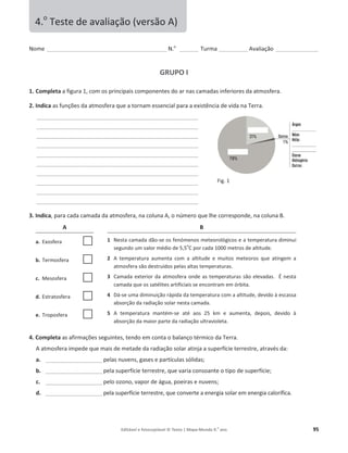 Editável e fotocopiável © Texto | Mapa-Mundo 9.o
ano 95
Nome ______________________________________________ N.o
_______ Turma ___________ ǀĂůŝĂĕĆŽ ________________
GRUPO I
1. Completa a ĨŝŐƵƌĂ ϭ͕ĐŽŵos principais componentes do ar nas camadas inferiores da atmosfera.
2. Indica ĂƐĨƵŶĕƁĞƐĚĂĂƚŵŽƐĨĞƌĂƋƵĞĂƚŽƌŶĂŵĞƐƐĞŶĐŝĂůƉĂƌĂĂĞǆŝƐƚġŶĐŝĂĚĞǀŝĚĂŶĂdĞƌƌĂ͘
______________________________________________________________
______________________________________________________________
______________________________________________________________
______________________________________________________________
______________________________________________________________
______________________________________________________________
______________________________________________________________
______________________________________________________________
______________________________________________________________
______________________________________________________________
3. Indica͕ƉĂƌĂĐĂĚĂĐĂŵĂĚĂĚĂĂƚŵŽƐĨĞƌĂ͕ŶĂĐŽůƵŶĂ͕ŽŶƷŵĞƌŽƋƵĞůŚĞĐŽƌƌĞƐƉŽŶĚĞ͕ŶĂĐŽůƵŶĂ͘
A B
a. ǆŽƐĨĞƌĂ F 1 EĞƐƚĂĐĂŵĂĚĂĚĆŽ-ƐĞŽƐĨĞŶſŵĞŶŽƐŵĞƚĞŽƌŽůſŐŝĐŽƐĞĂƚĞŵƉĞƌĂƚƵƌĂĚŝŵŝŶƵi
ƐĞŐƵŶĚŽƵŵǀĂůŽƌŵĠĚŝŽĚĞϱ͕ϱ
o
C por cada 1000 metros de altitude.
b. Termosfera F 2  ƚĞŵƉĞƌĂƚƵƌĂ ĂƵŵĞŶƚĂ ĐŽŵ Ă ĂůƚŝƚƵĚĞ Ğ ŵƵŝƚŽƐ ŵĞƚĞŽƌŽƐ ƋƵĞ ĂƚŝŶŐĞŵ Ă
ĂƚŵŽƐĨĞƌĂƐĆŽĚĞƐƚƌƵşĚŽƐƉĞůĂƐĂůƚĂƐƚĞŵƉĞƌĂƚƵƌĂƐ͘
c. Mesosfera F 3 ĂŵĂĚĂĞǆƚĞƌŝŽƌĚĂĂƚŵŽƐĨĞƌĂŽŶĚĞĂƐƚĞŵƉĞƌĂƚƵƌĂƐƐĆŽĞůĞǀĂĚĂƐ͘ É nesta
camada que os satélites artificiais se encontram em órbita.
d. ƐƚƌĂƚŽƐĨĞƌĂ F 4 Ą-ƐĞƵŵĂĚŝŵŝŶƵŝĕĆŽƌĄƉŝĚĂĚĂƚĞŵƉĞƌĂƚƵƌĂĐŽŵĂĂůƚŝƚƵĚĞ͕ĚĞǀŝĚŽăĞƐĐĂƐƐĂ
ĂďƐŽƌĕĆŽĚĂƌĂĚŝĂĕĆŽƐŽůĂƌŶĞƐƚĂĐĂŵĂĚĂ͘
e. Troposfera F 5  ƚĞŵƉĞƌĂƚƵƌĂ ŵĂŶƚĠŵ-ƐĞ ĂƚĠ ĂŽƐ Ϯϱ Ŭŵ Ğ ĂƵŵĞŶƚĂ͕ ĚĞƉŽŝƐ͕ ĚĞǀŝĚŽ ă
ĂďƐŽƌĕĆŽĚĂŵĂŝŽƌƉĂƌƚĞĚĂƌĂĚŝĂĕĆŽƵůƚƌĂǀŝŽůĞƚĂ͘
4. Completa ĂƐĂĨŝƌŵĂĕƁĞƐƐĞŐƵŝŶƚĞƐ͕ƚĞŶĚŽĞŵĐŽŶƚĂŽďĂůĂŶĕŽƚĠƌŵŝĐŽĚĂdĞƌƌĂ.
ĂƚŵŽƐĨĞƌĂŝŵƉĞĚĞƋƵĞŵĂŝƐĚĞŵĞƚĂĚĞĚĂƌĂĚŝĂĕĆŽƐŽůĂƌĂƚŝŶũĂĂƐƵƉĞƌĨşĐŝĞƚĞƌƌĞƐƚƌĞ͕ĂƚƌĂǀĠƐĚĂ͗
a. ______________________ƉĞůĂƐŶƵǀĞŶƐ͕ŐĂƐĞƐĞƉĂƌƚşĐƵůĂƐƐſůŝĚĂƐ͖
b. ______________________ƉĞůĂƐƵƉĞƌĨşĐŝĞƚĞƌƌĞƐƚƌĞ͕ƋƵĞǀĂƌŝĂĐŽŶƐŽĂŶƚĞŽƚŝƉŽĚĞƐƵƉĞƌĨşĐŝĞ͖
c. ______________________ƉĞůŽŽǌŽŶŽ͕ǀĂƉŽƌĚĞĄŐƵĂ͕ƉŽĞŝƌĂƐĞŶƵǀĞŶƐ͖
d. ______________________ƉĞůĂƐƵƉĞƌĨşĐŝĞƚĞƌƌĞƐƚƌĞ͕ƋƵĞĐŽŶǀĞƌƚĞĂĞŶĞƌŐŝĂƐŽůĂƌĞŵĞŶĞƌŐŝĂcalorífica.
4.o
dĞƐƚĞĚĞĂǀĂůŝĂĕĆŽ;ǀĞƌƐĆŽͿ
ŝŐ͘ϭ
 