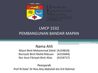 Nama Ahli
Mazni Binti Mohammad Zahid (A154810)
Nurizzati Binti Mohd Ridzuan (A155044)
Nur Auni Fikriyah Binti Alias (A154717)
Pensyarah
Prof IR Dato’ Dr Riza Atiq Abdullah bin O.K Rahmat
LMCP 1532
PEMBANGUNAN BANDAR MAPAN
 