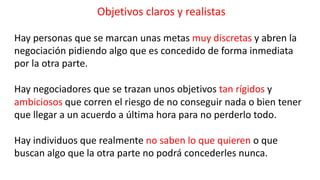Objetivos claros y realistas
Hay personas que se marcan unas metas muy discretas y abren la
negociación pidiendo algo que es concedido de forma inmediata
por la otra parte.
Hay negociadores que se trazan unos objetivos tan rígidos y
ambiciosos que corren el riesgo de no conseguir nada o bien tener
que llegar a un acuerdo a última hora para no perderlo todo.
Hay individuos que realmente no saben lo que quieren o que
buscan algo que la otra parte no podrá concederles nunca.
 