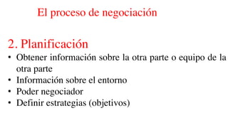 El proceso de negociación
2. Planificación
• Obtener información sobre la otra parte o equipo de la
otra parte
• Información sobre el entorno
• Poder negociador
• Definir estrategias (objetivos)
 