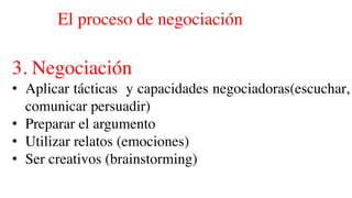 El proceso de negociación
3. Negociación
• Aplicar tácticas y capacidades negociadoras(escuchar,
comunicar persuadir)
• Preparar el argumento
• Utilizar relatos (emociones)
• Ser creativos (brainstorming)
 