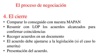 El proceso de negociación
4. El cierre
• Comparar lo conseguido con nuestra MAPAN
• Resumir con LOP los acuerdos alcanzados para
confirmar coincidencias
• Recoger acuerdos en un documento
• El acuerdo debe ajustarse a la legislación (si el caso lo
amerita)
• Presentación del acuerdo.
 