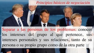 Principios básicos de negociación
Separar a las personas de los problemas: conocer
los intereses del grupo al que pertenece, sus
intereses personales y sus relaciones, tanto de su
persona o su propio grupo como de la otra parte
 