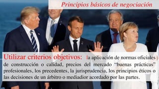 Principios básicos de negociación
Utilizar criterios objetivos: la aplicación de normas oficiales
de construcción o calidad, precios del mercado “buenas prácticas”
profesionales, los precedentes, la jurisprudencia, los principios éticos o
las decisiones de un árbitro o mediadior acordado por las partes.
 