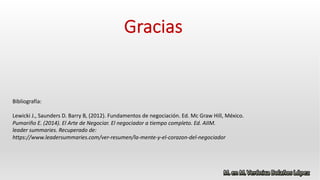 Gracias
Bibliografía:
Lewicki J., Saunders D. Barry B, (2012). Fundamentos de negociación. Ed. Mc Graw Hill, México.
Pumariño E. (2014). El Arte de Negociar. El negociador a tiempo completo. Ed. AIIM.
leader summaries. Recuperado de:
https://www.leadersummaries.com/ver-resumen/la-mente-y-el-corazon-del-negociador
 