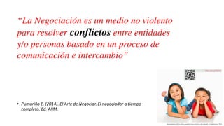 • Pumariño E. (2014). El Arte de Negociar. El negociador a tiempo
completo. Ed. AIIM.
“La Negociación es un medio no violento
para resolver conflictos entre entidades
y/o personas basado en un proceso de
comunicación e intercambio”
 