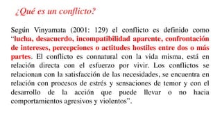 ¿Qué es un conflicto?
Según Vinyamata (2001: 129) el conflicto es definido como
“lucha, desacuerdo, incompatibilidad aparente, confrontación
de intereses, percepciones o actitudes hostiles entre dos o más
partes. El conflicto es connatural con la vida misma, está en
relación directa con el esfuerzo por vivir. Los conflictos se
relacionan con la satisfacción de las necesidades, se encuentra en
relación con procesos de estrés y sensaciones de temor y con el
desarrollo de la acción que puede llevar o no hacia
comportamientos agresivos y violentos”.
 