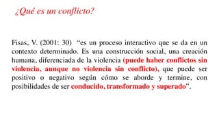 ¿Qué es un conflicto?
Fisas, V. (2001: 30) “es un proceso interactivo que se da en un
contexto determinado. Es una construcción social, una creación
humana, diferenciada de la violencia (puede haber conflictos sin
violencia, aunque no violencia sin conflicto), que puede ser
positivo o negativo según cómo se aborde y termine, con
posibilidades de ser conducido, transformado y superado”.
 