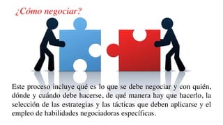¿Cómo negociar?
Este proceso incluye qué es lo que se debe negociar y con quién,
dónde y cuándo debe hacerse, de qué manera hay que hacerlo, la
selección de las estrategias y las tácticas que deben aplicarse y el
empleo de habilidades negociadoras específicas.
 