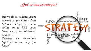 ¿Qué es una estrategia?
Deriva de la palabra griega
estratégos que quiere decir
“el arte del general, y se
define en el RAE como
“arte, traza, para dirigir un
asunto”.
Consiste en determinar
“qué es lo que hay que
hacer”
 