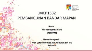 LMCP1532
PEMBANGUNAN BANDAR MAPAN
Nama :
Nur Farrayanna Haris
(A159774)
Nama Pensyarah :
Prof. Dato’ Ir Dr Riza Atiq Abdullah Bin K.O
Rahamat
 