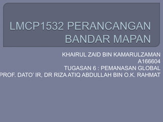 KHAIRUL ZAID BIN KAMARULZAMAN
A166604
TUGASAN 6 : PEMANASAN GLOBAL
PROF. DATO’ IR, DR RIZA ATIQ ABDULLAH BIN O.K. RAHMAT
 