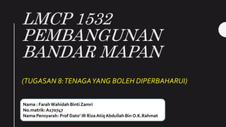 LMCP 1532
PEMBANGUNAN
BANDAR MAPAN
(TUGASAN 8:TENAGAYANG BOLEH DIPERBAHARUI)
Nama : FarahWahidah Binti Zamri
No.matrik: A170747
Nama Pensyarah: Prof Dato’ IR Riza Atiq Abdullah Bin O.K.Rahmat
 