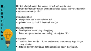 Berikut adalah hikmah dan balasan bersedekah, diantaranya :
Sedekah memberikan banyak kebaikan samaada kepada individu, mahupun
masyarakat antaranya ialah :
individu pemberi
• menyucikan dan membersihkan diri.
• pelaksanaaan perintah Allah dan Rasulnya.
Individu penerima
• Meringankan beban yang ditanggung.
• Dapat mengunakan duit tersebut bagi memajukan diri.
Masyarkat
• sedekah dapat menjalin ikatan kasih sayang antara orang kaya dengan
• yang miskin.
• Sifat saling membantu juga dapat dipupuk di dalam masyarakat.
B
E
R
S
E
D
E
K
A
H
 