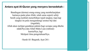 Bandingan (derma) orang-orang yang membelanjakan
hartanya pada jalan Allah, ialah sama seperti sebiji
benih yang tumbuh menerbitkan tujuh tangkai, tiap-tiap
tangkai itu pula mengandungi seratus biji dan
(ingatlah),
Allah akan melipat gandakan pahala bagi sesiapa yang dikehe
ndakiNya dan Allah Maha Luas (rahmat)
kurniaNya, lagi
Meliputi ilmu pengetahuanNya.
-Surah Al- Baqarah, Ayat 261-
Antara ayat Al-Quran yang menyeru bersedekah :
 