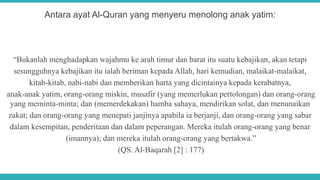 Antara ayat Al-Quran yang menyeru menolong anak yatim:
“Bukanlah menghadapkan wajahmu ke arah timur dan barat itu suatu kebajikan, akan tetapi
sesungguhnya kebajikan itu ialah beriman kepada Allah, hari kemudian, malaikat-malaikat,
kitab-kitab, nabi-nabi dan memberikan harta yang dicintainya kepada kerabatnya,
anak-anak yatim, orang-orang miskin, musafir (yang memerlukan pertolongan) dan orang-orang
yang meminta-minta; dan (memerdekakan) hamba sahaya, mendirikan solat, dan menunaikan
zakat; dan orang-orang yang menepati janjinya apabila ia berjanji, dan orang-orang yang sabar
dalam kesempitan, penderitaan dan dalam peperangan. Mereka itulah orang-orang yang benar
(imannya); dan mereka itulah orang-orang yang bertakwa.”
(QS. Al-Baqarah [2] : 177)
 
