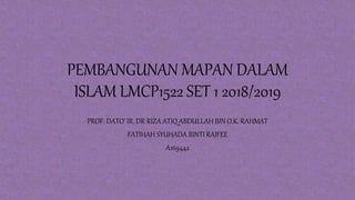 PEMBANGUNAN MAPAN DALAM
ISLAM LMCP1522 SET 1 2018/2019
PROF. DATO’ IR. DR RIZA ATIQ ABDULLAH BIN O.K. RAHMAT
FATIHAH SYUHADA BINTI RAIFEE
A169442
 