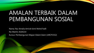 AMALAN TERBAIK DALAM
PEMBANGUNAN SOSIAL
Nama: Nur Amalia Amirah binti Mohd Fadli
No Matrik: A164214
Kursus: Pembangunan Mapan Dalam Islam (LMCP1552)
 