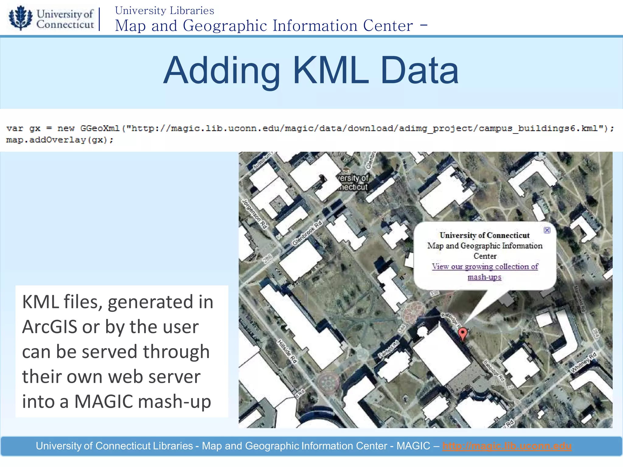 University Libraries
                 Map and Geographic Information Center -
                 MAGIC

                           Adding KML Data




KML files, generated in
ArcGIS or by the user
can be served through
their own web server
into a MAGIC mash-up

 University of Connecticut Libraries - Map and Geographic Information Center - MAGIC – http://magic.lib.uconn.edu
 