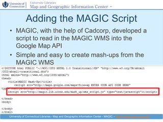 University Libraries
                Map and Geographic Information Center -
                MAGIC

             Adding the MAGIC Script
• MAGIC, with the help of Cadcorp, developed a
  script to read in the MAGIC WMS into the
  Google Map API
• Simple and easy to create mash-ups from the
  MAGIC WMS




University of Connecticut Libraries - Map and Geographic Information Center - MAGIC – http://magic.lib.uconn.edu
 