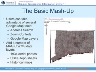 University Libraries
                 Map and Geographic Information Center -
                 MAGIC

                       The Basic Mash-Up
• Users can take
  advantage of several
  Google Map tools:
   – Address Search
   – Zoom Controls
   – Google Map Layers
• Add a number of
  MAGIC WMS data
  layers
   – 1934 aerial photos
   – USGS topo sheets
   – Historical maps
 University of Connecticut Libraries - Map and Geographic Information Center - MAGIC – http://magic.lib.uconn.edu
 