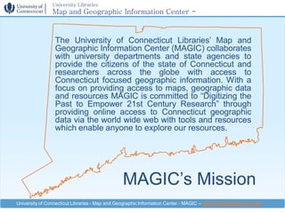 University Libraries
                Map and Geographic Information Center -
                MAGIC

                 The University of Connecticut Libraries’ Map and
                 Geographic Information Center (MAGIC) collaborates
                 with university departments and state agencies to
                 provide the citizens of the state of Connecticut and
                 researchers across the globe with access to
                 Connecticut focused geographic information. With a
                 focus on providing access to maps, geographic data
                 and resources MAGIC is committed to “Digitizing the
                 Past to Empower 21st Century Research” through
                 providing online access to Connecticut geographic
                 data via the world wide web with tools and resources
                 which enable anyone to explore our resources.




                                                MAGIC’s Mission
University of Connecticut Libraries - Map and Geographic Information Center - MAGIC – http://magic.lib.uconn.edu
 